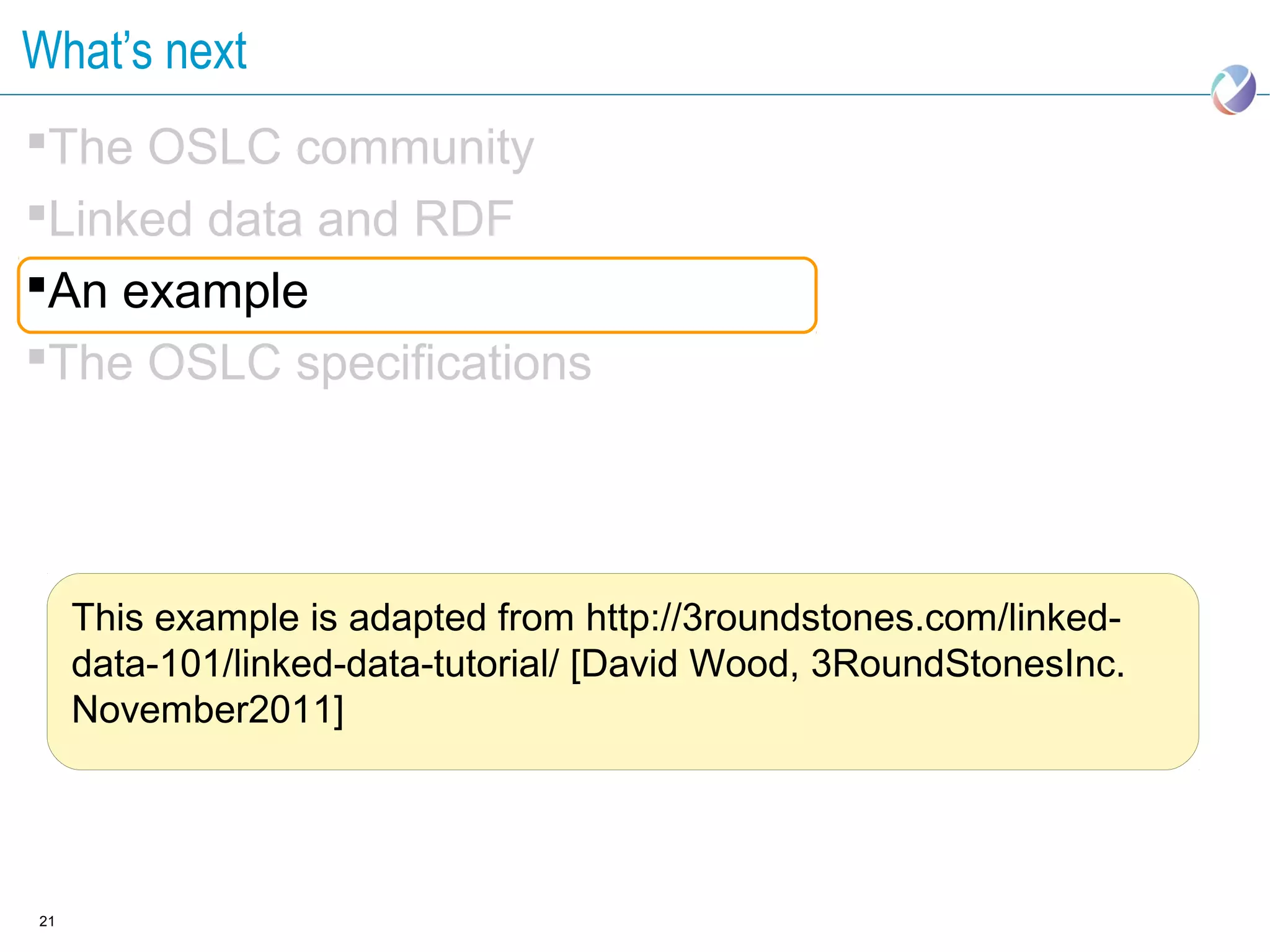 What’s next
The OSLC community
Linked data and RDF
An example
The OSLC specifications




     This example is adapted from http://3roundstones.com/linked-
     data-101/linked-data-tutorial/ [David Wood, 3RoundStonesInc.
     November2011]




21
 