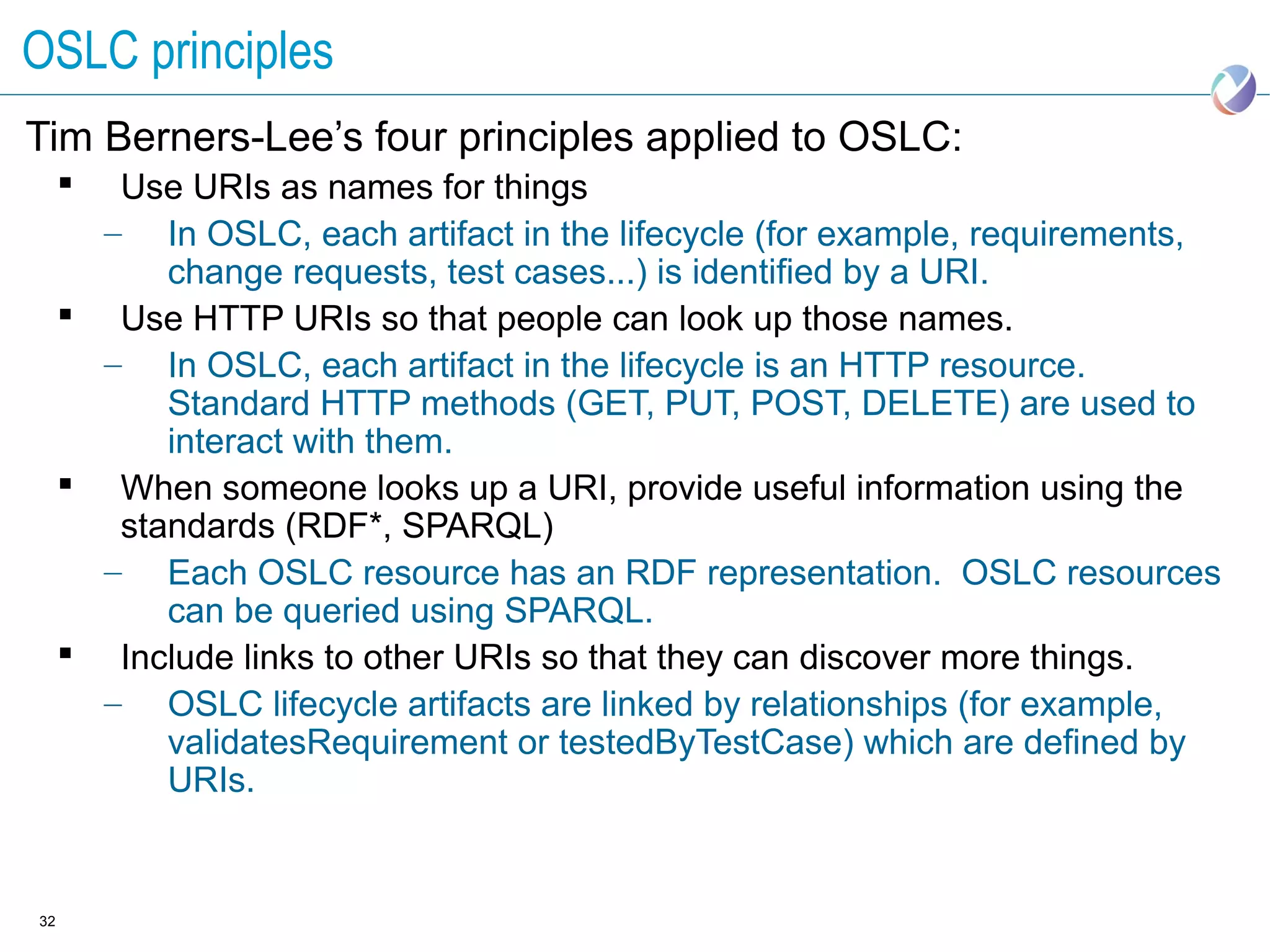 OSLC principles
Tim Berners-Lee’s four principles applied to OSLC:
       Use URIs as names for things
       – In OSLC, each artifact in the lifecycle (for example, requirements,
           change requests, test cases...) is identified by a URI.
      Use HTTP URIs so that people can look up those names.
       – In OSLC, each artifact in the lifecycle is an HTTP resource.
           Standard HTTP methods (GET, PUT, POST, DELETE) are used to
           interact with them.
      When someone looks up a URI, provide useful information using the
        standards (RDF*, SPARQL)
       – Each OSLC resource has an RDF representation. OSLC resources
           can be queried using SPARQL.
      Include links to other URIs so that they can discover more things.
       – OSLC lifecycle artifacts are linked by relationships (for example,
           validatesRequirement or testedByTestCase) which are defined by
           URIs.


32
 