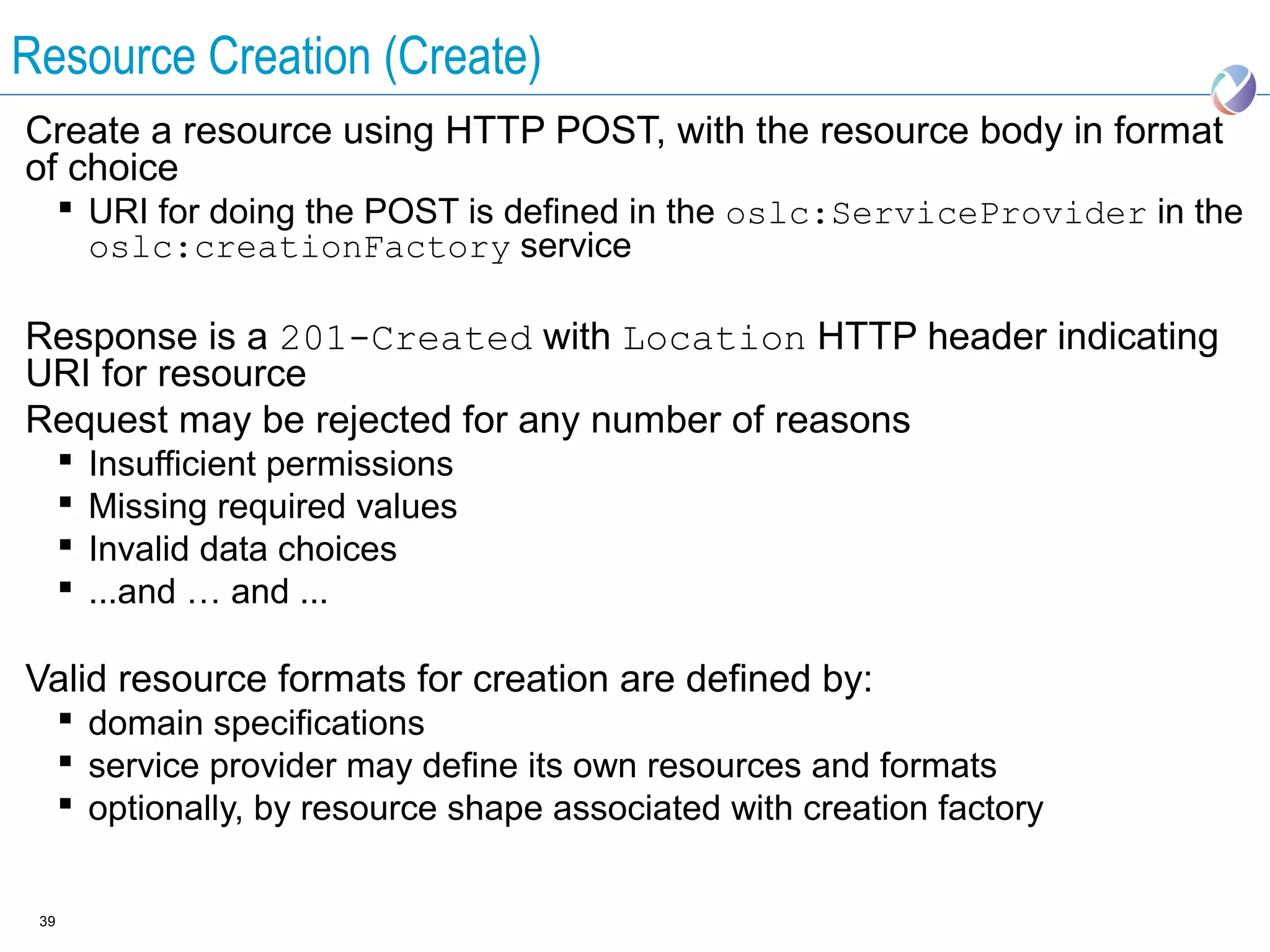 Resource Creation (Create)
Create a resource using HTTP POST, with the resource body in format
of choice
       URI for doing the POST is defined in the oslc:ServiceProvider in the
        oslc:creationFactory service

Response is a 201-Created with Location HTTP header indicating
URI for resource
Request may be rejected for any number of reasons
         Insufficient permissions
         Missing required values
         Invalid data choices
         ...and … and ...

Valid resource formats for creation are defined by:
       domain specifications
       service provider may define its own resources and formats
       optionally, by resource shape associated with creation factory


 39
 