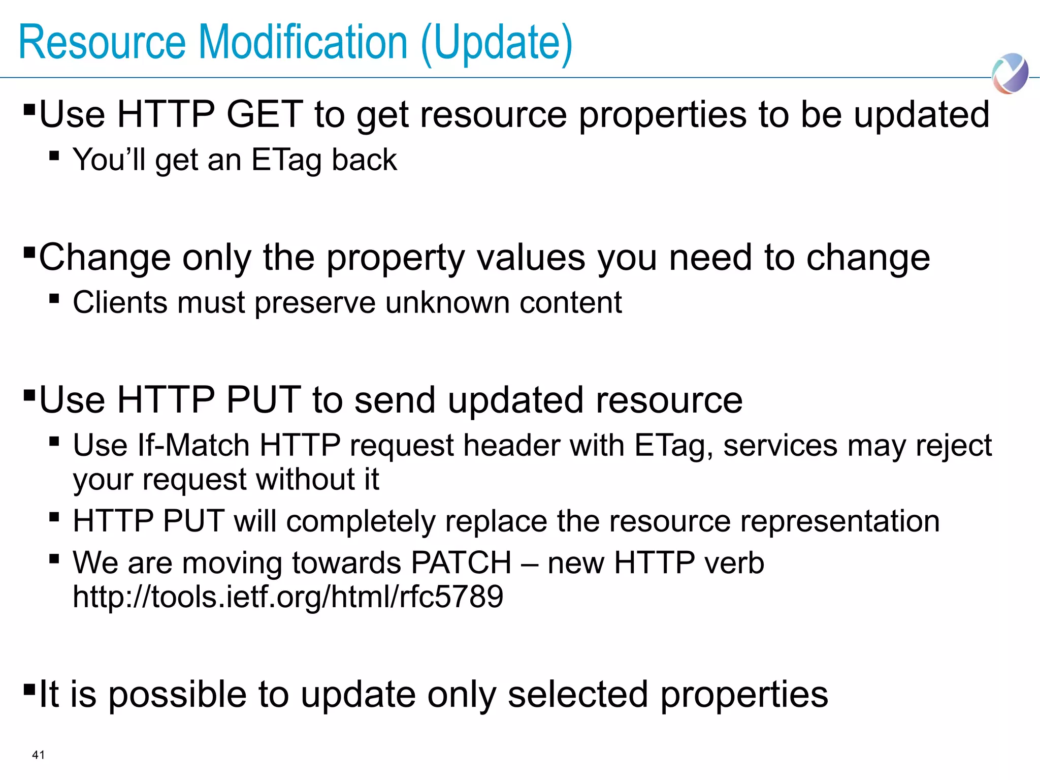 Resource Modification (Update)
Use HTTP GET to get resource properties to be updated
      You’ll get an ETag back


Change only the property values you need to change
      Clients must preserve unknown content


Use HTTP PUT to send updated resource
      Use If-Match HTTP request header with ETag, services may reject
       your request without it
      HTTP PUT will completely replace the resource representation
      We are moving towards PATCH – new HTTP verb
       http://tools.ietf.org/html/rfc5789


It is possible to update only selected properties
41
 