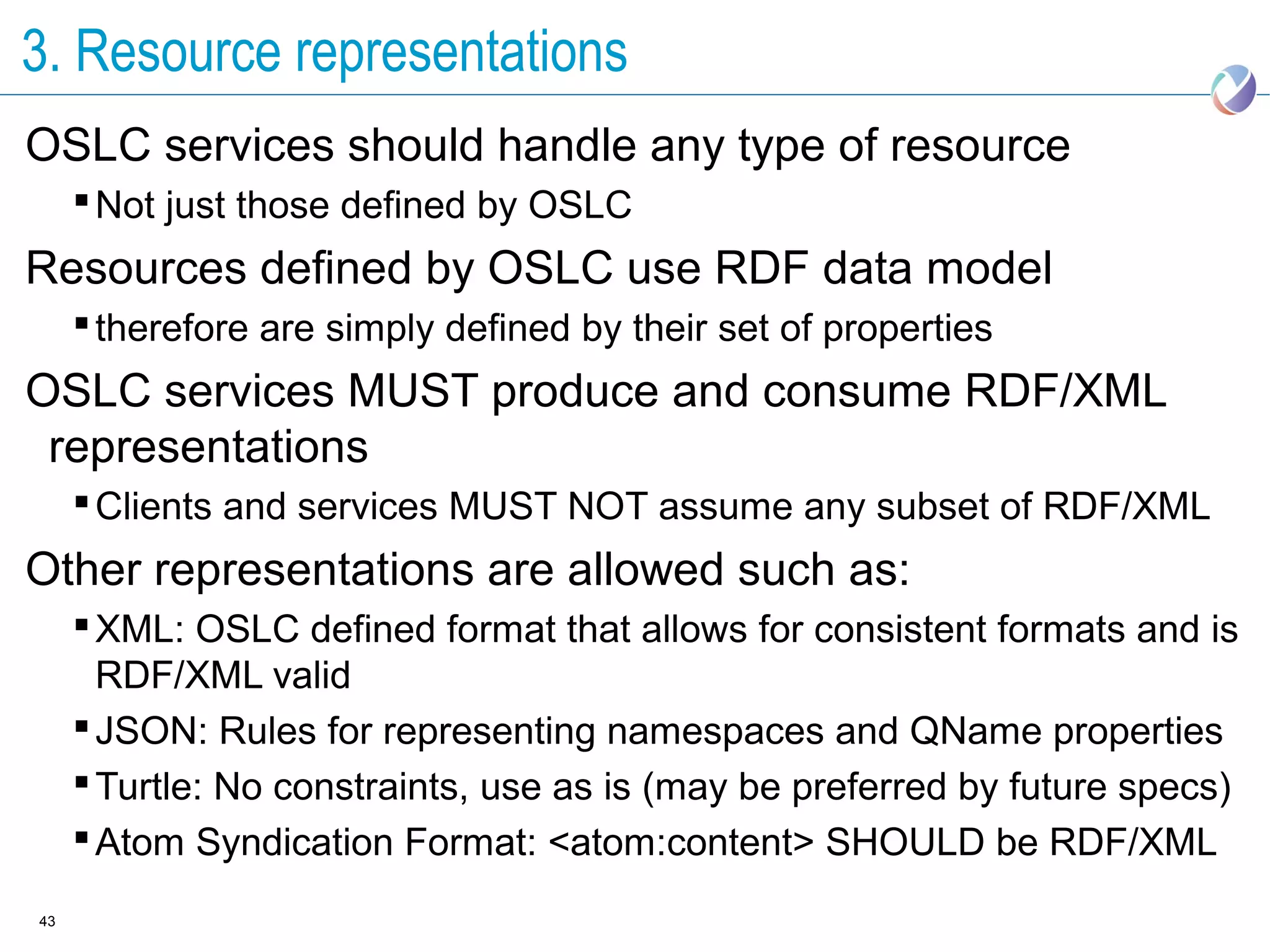3. Resource representations
OSLC services should handle any type of resource
      Not just those defined by OSLC
Resources defined by OSLC use RDF data model
      therefore are simply defined by their set of properties
OSLC services MUST produce and consume RDF/XML
 representations
      Clients and services MUST NOT assume any subset of RDF/XML
Other representations are allowed such as:
      XML: OSLC defined format that allows for consistent formats and is
       RDF/XML valid
      JSON: Rules for representing namespaces and QName properties
      Turtle: No constraints, use as is (may be preferred by future specs)
      Atom Syndication Format: <atom:content> SHOULD be RDF/XML
43
 