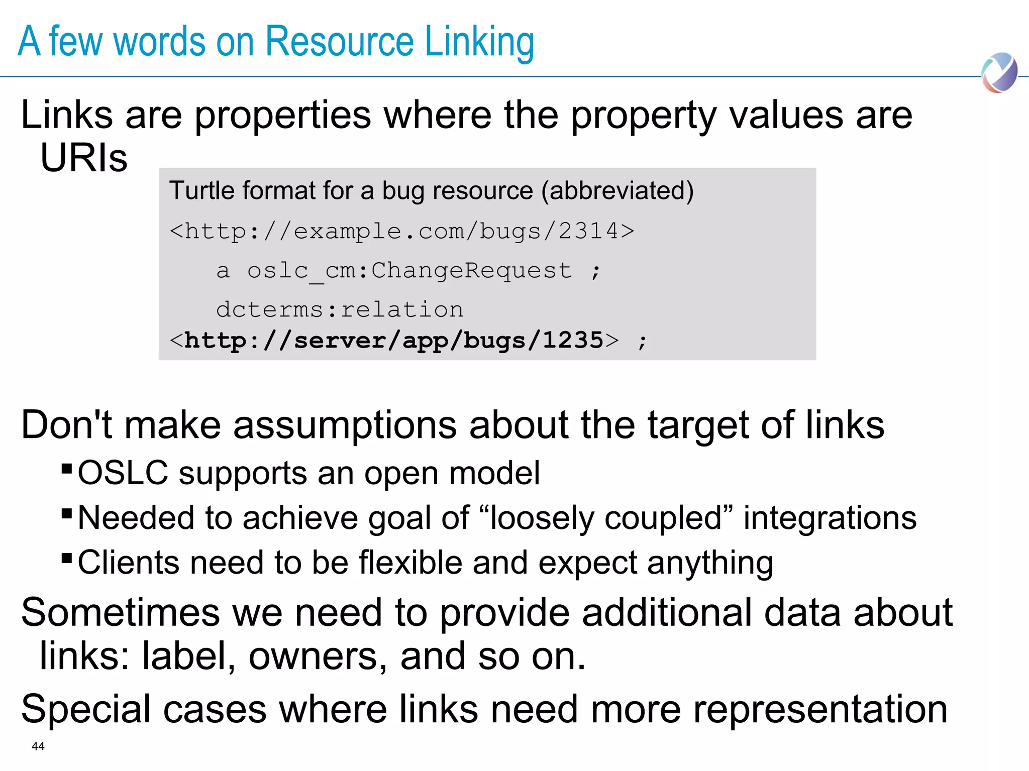 A few words on Resource Linking
Links are properties where the property values are
 URIs
            Turtle format for a bug resource (abbreviated)
            <http://example.com/bugs/2314>
                a oslc_cm:ChangeRequest ;
               dcterms:relation
            <http://server/app/bugs/1235> ;


Don't make assumptions about the target of links
      OSLC supports an open model
      Needed to achieve goal of “loosely coupled” integrations
      Clients need to be flexible and expect anything
Sometimes we need to provide additional data about
 links: label, owners, and so on.
Special cases where links need more representation
44
 