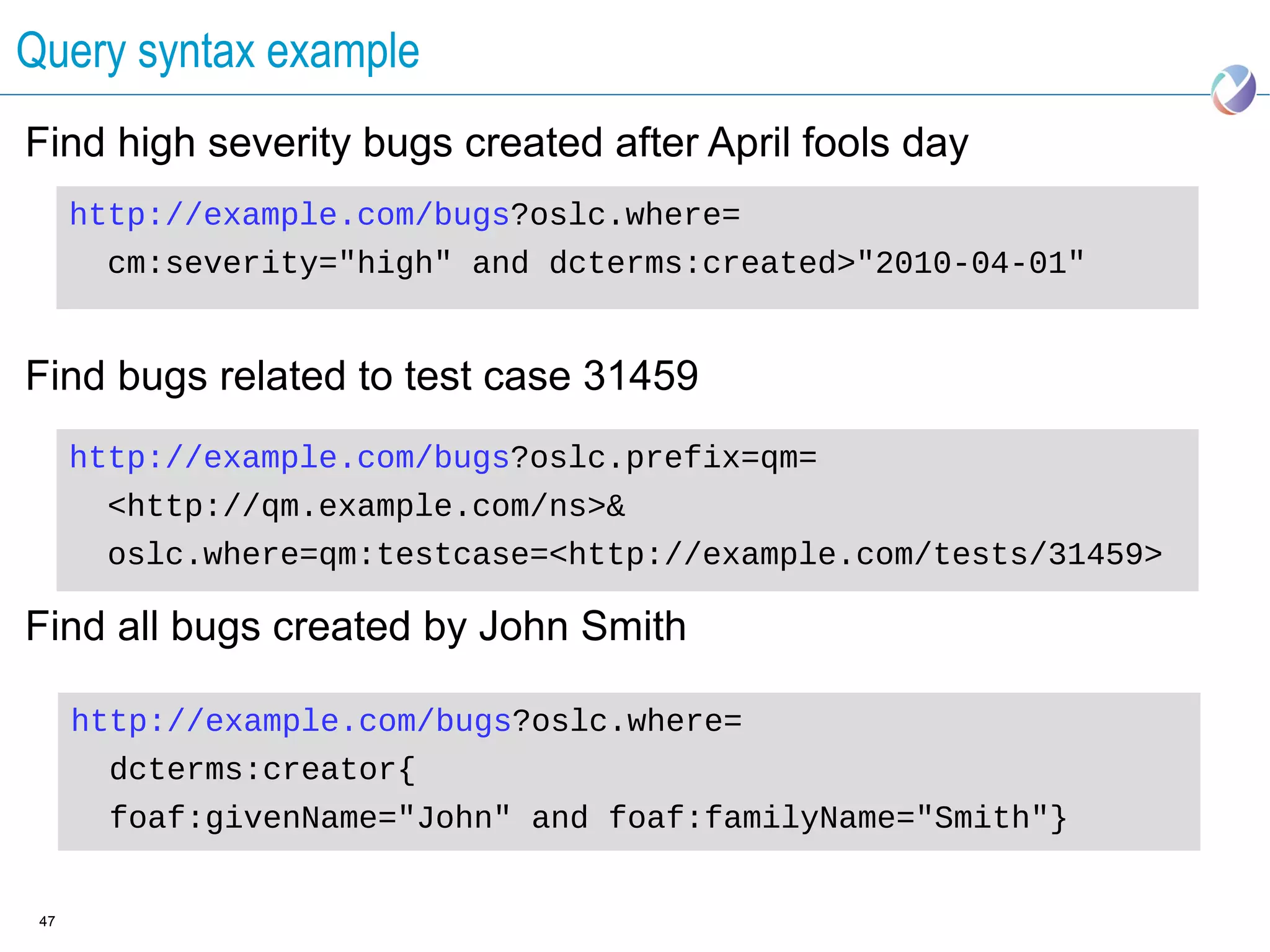 Query syntax example
Find high severity bugs created after April fools day
      http://example.com/bugs?oslc.where=
       cm:severity="high" and dcterms:created>"2010-04-01"


Find bugs related to test case 31459
      http://example.com/bugs?oslc.prefix=qm=
       <http://qm.example.com/ns>&
       oslc.where=qm:testcase=<http://example.com/tests/31459>

Find all bugs created by John Smith

      http://example.com/bugs?oslc.where=
        dcterms:creator{
        foaf:givenName="John" and foaf:familyName="Smith"}


 47
 