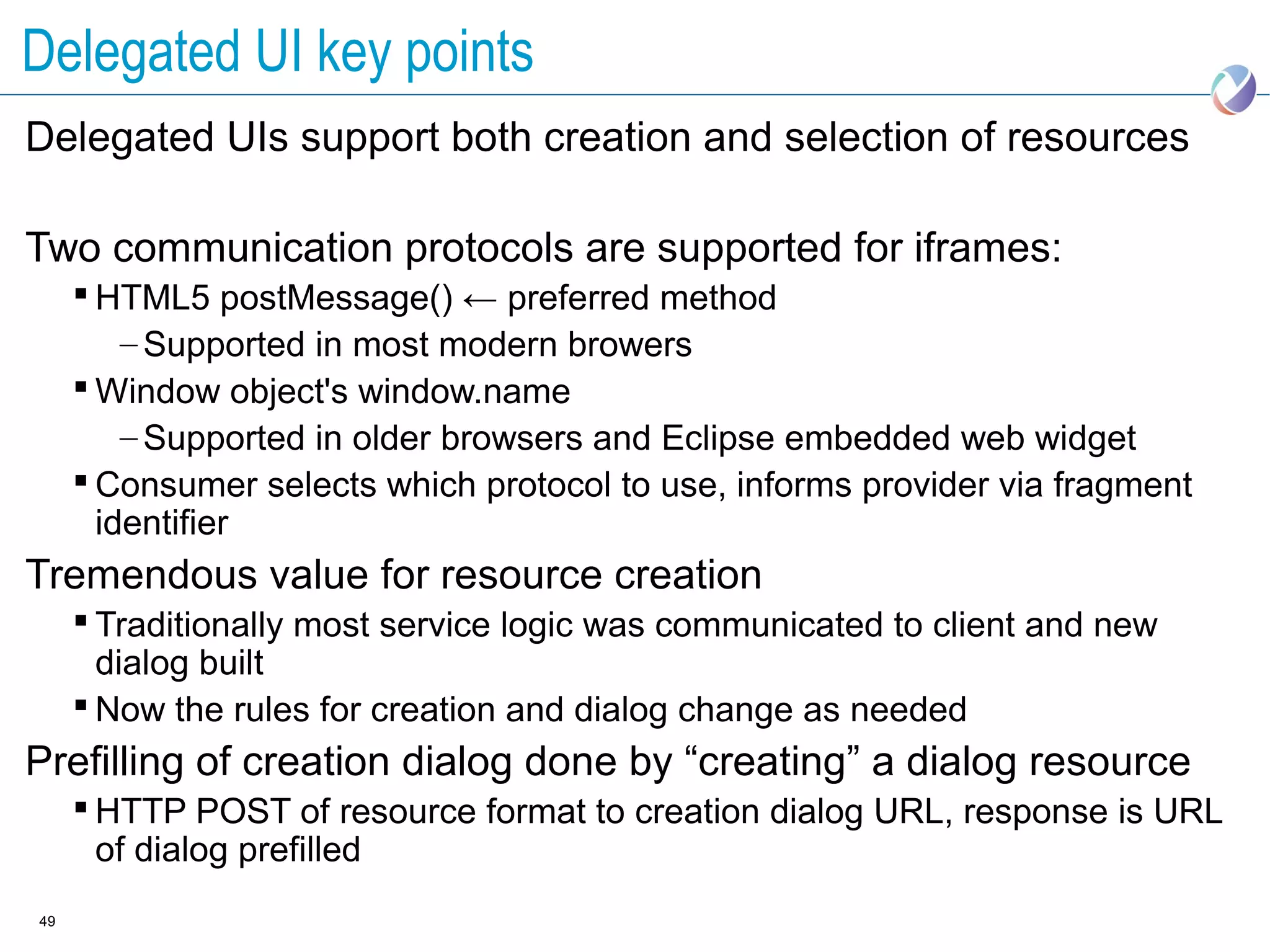 Delegated UI key points
Delegated UIs support both creation and selection of resources

Two communication protocols are supported for iframes:
      HTML5 postMessage() ← preferred method
         – Supported in most modern browers
      Window object's window.name
         – Supported in older browsers and Eclipse embedded web widget
      Consumer selects which protocol to use, informs provider via fragment
       identifier
Tremendous value for resource creation
      Traditionally most service logic was communicated to client and new
       dialog built
      Now the rules for creation and dialog change as needed
Prefilling of creation dialog done by “creating” a dialog resource
      HTTP POST of resource format to creation dialog URL, response is URL
       of dialog prefilled
49
 