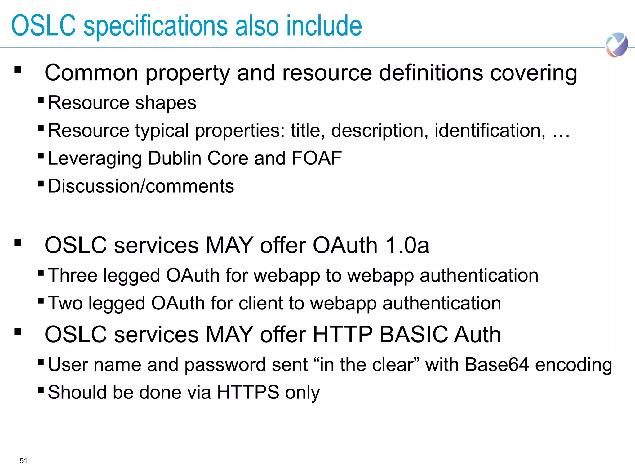 OSLC specifications also include
 Common property and resource definitions covering
      Resource shapes
      Resource typical properties: title, description, identification, …
      Leveraging Dublin Core and FOAF
      Discussion/comments


 OSLC services MAY offer OAuth 1.0a
      Three legged OAuth for webapp to webapp authentication
      Two legged OAuth for client to webapp authentication
 OSLC services MAY offer HTTP BASIC Auth
      User name and password sent “in the clear” with Base64 encoding
      Should be done via HTTPS only


51
 