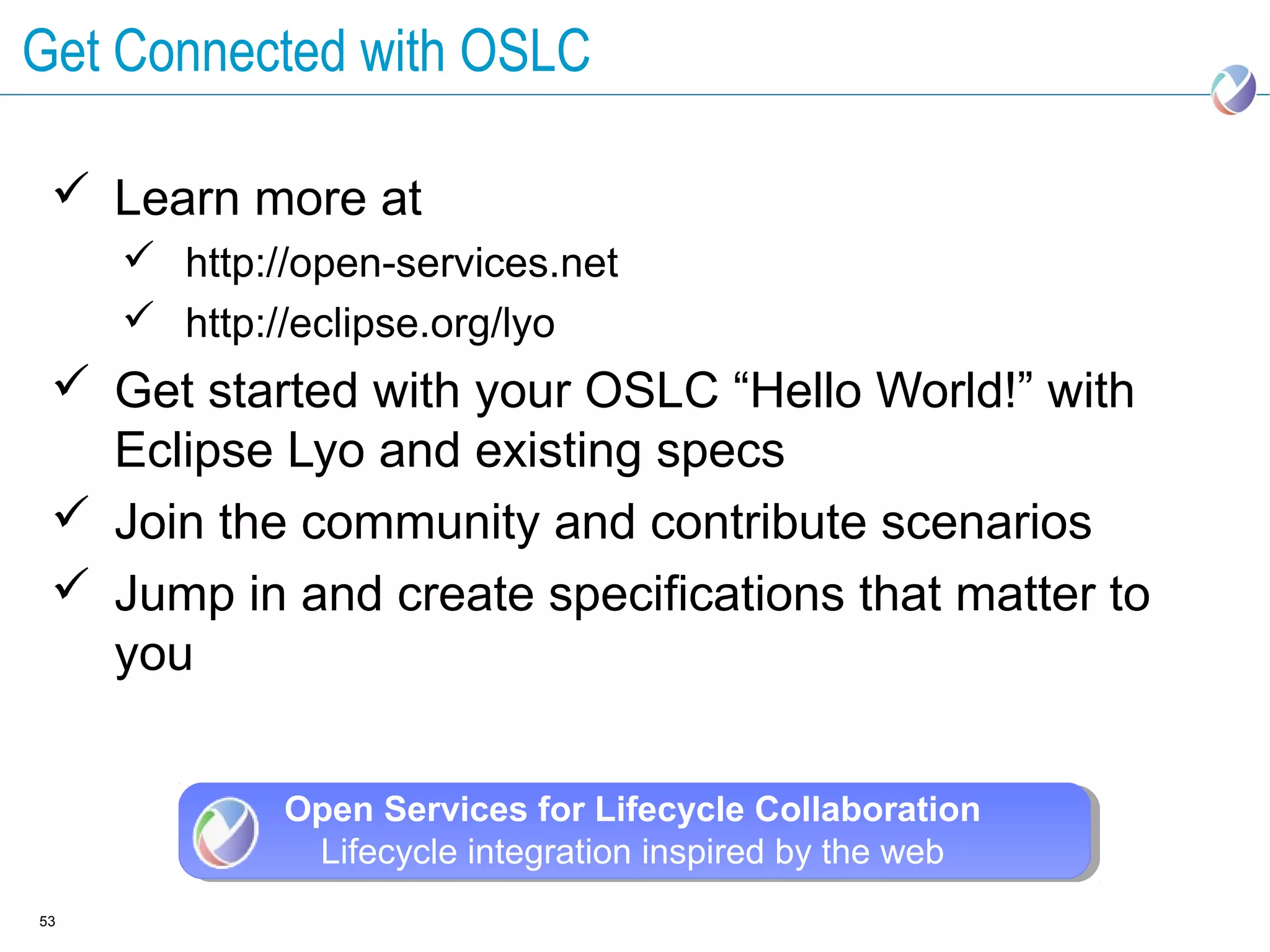 Get Connected with OSLC

  Learn more at
      http://open-services.net
      http://eclipse.org/lyo
  Get started with your OSLC “Hello World!” with
   Eclipse Lyo and existing specs
  Join the community and contribute scenarios
  Jump in and create specifications that matter to
   you


             Open Services for Lifecycle Collaboration
              Lifecycle integration inspired by the web
53
 