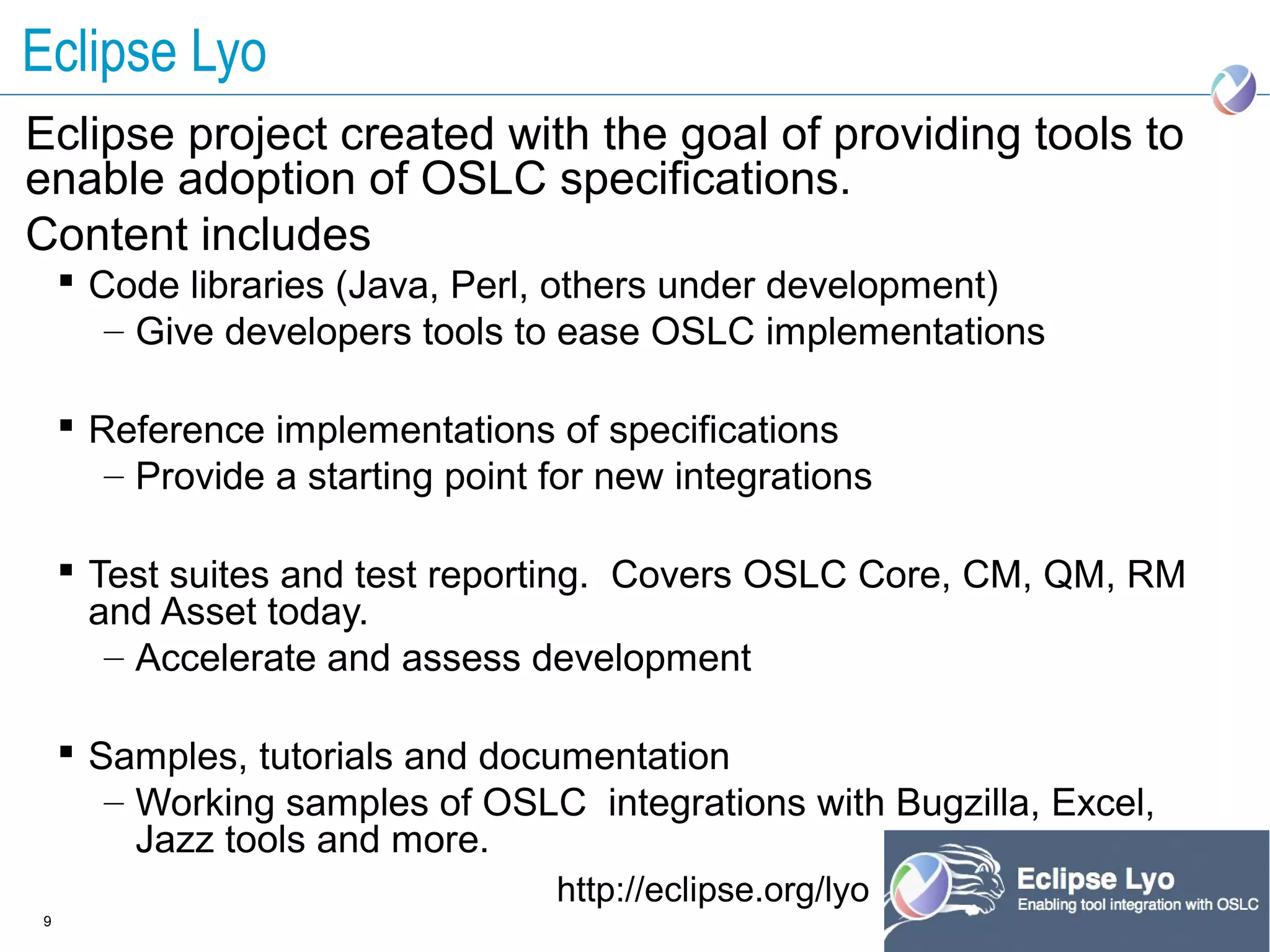 Eclipse Lyo
Eclipse project created with the goal of providing tools to
enable adoption of OSLC specifications.
Content includes
     Code libraries (Java, Perl, others under development)
       – Give developers tools to ease OSLC implementations

     Reference implementations of specifications
       – Provide a starting point for new integrations

     Test suites and test reporting. Covers OSLC Core, CM, QM, RM
      and Asset today.
       – Accelerate and assess development

     Samples, tutorials and documentation
       – Working samples of OSLC integrations with Bugzilla, Excel,
         Jazz tools and more.
                                  http://eclipse.org/lyo
9
 