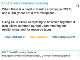 2. OSLC uses a URI-based vocabulary
When there is a need to identify anything in OSLC,
use a URI (there are a few exceptions).

Using URIs allows everything to be linked together. It
also allows common agreed-upon meaning for
relationships and for resource types

     <http://...Test Case 1>   <http://...validates>   <http://...Requirement 1>




OSLC Core URI Naming Guidance:
http://open-services.net/wiki/core/OSLC-Core-URI-Naming-Guidance/
18
 