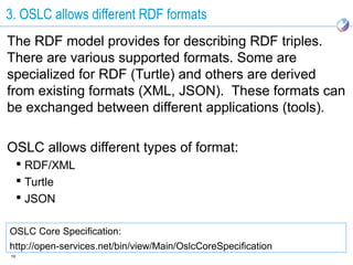 3. OSLC allows different RDF formats
The RDF model provides for describing RDF triples.
There are various supported formats. Some are
specialized for RDF (Turtle) and others are derived
from existing formats (XML, JSON). These formats can
be exchanged between different applications (tools).

OSLC allows different types of format:
      RDF/XML
      Turtle
      JSON

OSLC Core Specification:
http://open-services.net/bin/view/Main/OslcCoreSpecification
19
 