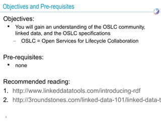 Objectives and Pre-requisites
Objectives:
         You will gain an understanding of the OSLC community,
          linked data, and the OSLC specifications
         – OSLC = Open Services for Lifecycle Collaboration


Pre-requisites:
        none


Recommended reading:
1. http://www.linkeddatatools.com/introducing-rdf
2. http://3roundstones.com/linked-data-101/linked-data-tu

 2
 