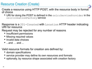 Resource Creation (Create)
Create a resource using HTTP POST, with the resource body in format
of choice
       URI for doing the POST is defined in the oslc:ServiceProvider in the
        oslc:creationFactory service

Response is a 201-Created with Location HTTP header indicating
URI for resource
Request may be rejected for any number of reasons
         Insufficient permissions
         Missing required values
         Invalid data choices
         ...and … and ...

Valid resource formats for creation are defined by:
       domain specifications
       service provider may define its own resources and formats
       optionally, by resource shape associated with creation factory


 39
 
