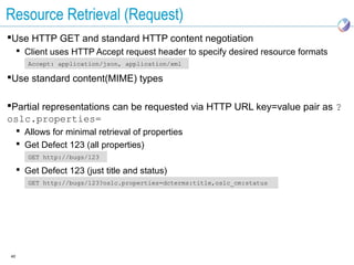Resource Retrieval (Request)
Use HTTP GET and standard HTTP content negotiation
      Client uses HTTP Accept request header to specify desired resource formats
        Accept: application/json, application/xml

Use standard content(MIME) types

Partial representations can be requested via HTTP URL key=value pair as ?
oslc.properties=
      Allows for minimal retrieval of properties
      Get Defect 123 (all properties)
        GET http://bugs/123

      Get Defect 123 (just title and status)
        GET http://bugs/123?oslc.properties=dcterms:title,oslc_cm:status




40
 
