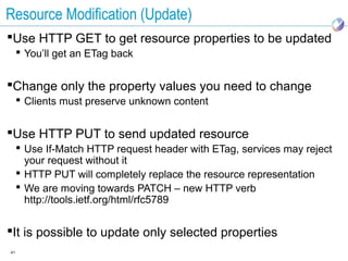 Resource Modification (Update)
Use HTTP GET to get resource properties to be updated
      You’ll get an ETag back


Change only the property values you need to change
      Clients must preserve unknown content


Use HTTP PUT to send updated resource
      Use If-Match HTTP request header with ETag, services may reject
       your request without it
      HTTP PUT will completely replace the resource representation
      We are moving towards PATCH – new HTTP verb
       http://tools.ietf.org/html/rfc5789


It is possible to update only selected properties
41
 