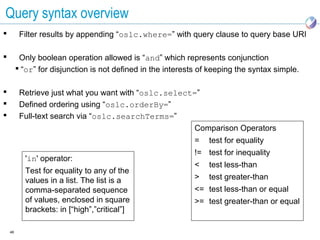 Query syntax overview
         Filter results by appending “oslc.where=” with query clause to query base URI

         Only boolean operation allowed is “and” which represents conjunction
          “or” for disjunction is not defined in the interests of keeping the syntax simple.

         Retrieve just what you want with “oslc.select=”
         Defined ordering using “oslc.orderBy=”
         Full-text search via “oslc.searchTerms=”
                                                       Comparison Operators
                                                              =   test for equality
                                                              != test for inequality
           'in' operator:
                                                              <   test less-than
           Test for equality to any of the
           values in a list. The list is a                    >   test greater-than
           comma-separated sequence                           <= test less-than or equal
           of values, enclosed in square                      >= test greater-than or equal
           brackets: in [“high”,”critical”]

    46
 
