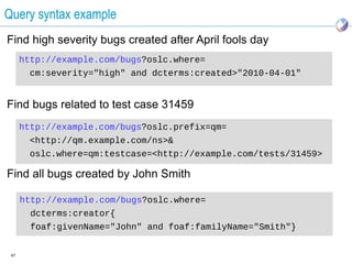 Query syntax example
Find high severity bugs created after April fools day
      http://example.com/bugs?oslc.where=
       cm:severity="high" and dcterms:created>"2010-04-01"


Find bugs related to test case 31459
      http://example.com/bugs?oslc.prefix=qm=
       <http://qm.example.com/ns>&
       oslc.where=qm:testcase=<http://example.com/tests/31459>

Find all bugs created by John Smith

      http://example.com/bugs?oslc.where=
        dcterms:creator{
        foaf:givenName="John" and foaf:familyName="Smith"}


 47
 