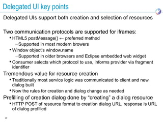 Delegated UI key points
Delegated UIs support both creation and selection of resources

Two communication protocols are supported for iframes:
      HTML5 postMessage() ← preferred method
         – Supported in most modern browers
      Window object's window.name
         – Supported in older browsers and Eclipse embedded web widget
      Consumer selects which protocol to use, informs provider via fragment
       identifier
Tremendous value for resource creation
      Traditionally most service logic was communicated to client and new
       dialog built
      Now the rules for creation and dialog change as needed
Prefilling of creation dialog done by “creating” a dialog resource
      HTTP POST of resource format to creation dialog URL, response is URL
       of dialog prefilled
49
 