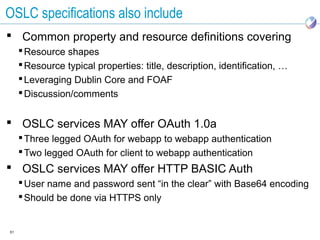 OSLC specifications also include
 Common property and resource definitions covering
      Resource shapes
      Resource typical properties: title, description, identification, …
      Leveraging Dublin Core and FOAF
      Discussion/comments


 OSLC services MAY offer OAuth 1.0a
      Three legged OAuth for webapp to webapp authentication
      Two legged OAuth for client to webapp authentication
 OSLC services MAY offer HTTP BASIC Auth
      User name and password sent “in the clear” with Base64 encoding
      Should be done via HTTPS only


51
 