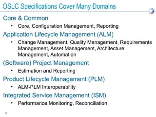 OSLC Specifications Cover Many Domains
Core & Common
     •   Core, Configuration Management, Reporting
Application Lifecycle Management (ALM)
     •   Change Management, Quality Management, Requirements
         Management, Asset Management, Architecture
         Management, Automation
(Software) Project Management
     •   Estimation and Reporting
Product Lifecycle Management (PLM)
     •   ALM-PLM Interoperability
Integrated Service Management (ISM)
     •   Performance Monitoring, Reconciliation
52
 