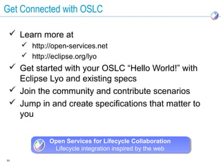 Get Connected with OSLC

  Learn more at
      http://open-services.net
      http://eclipse.org/lyo
  Get started with your OSLC “Hello World!” with
   Eclipse Lyo and existing specs
  Join the community and contribute scenarios
  Jump in and create specifications that matter to
   you


             Open Services for Lifecycle Collaboration
              Lifecycle integration inspired by the web
53
 