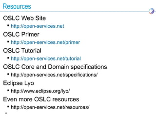 Resources
OSLC Web Site
      http://open-services.net
OSLC Primer
      http://open-services.net/primer
OSLC Tutorial
      http://open-services.net/tutorial
OSLC Core and Domain specifications
      http://open-services.net/specifications/
Eclipse Lyo
      http://www.eclipse.org/lyo/
Even more OSLC resources
      http://open-services.net/resources/
54
 