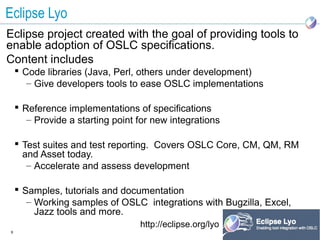Eclipse Lyo
Eclipse project created with the goal of providing tools to
enable adoption of OSLC specifications.
Content includes
     Code libraries (Java, Perl, others under development)
       – Give developers tools to ease OSLC implementations

     Reference implementations of specifications
       – Provide a starting point for new integrations

     Test suites and test reporting. Covers OSLC Core, CM, QM, RM
      and Asset today.
       – Accelerate and assess development

     Samples, tutorials and documentation
       – Working samples of OSLC integrations with Bugzilla, Excel,
         Jazz tools and more.
                                  http://eclipse.org/lyo
9
 