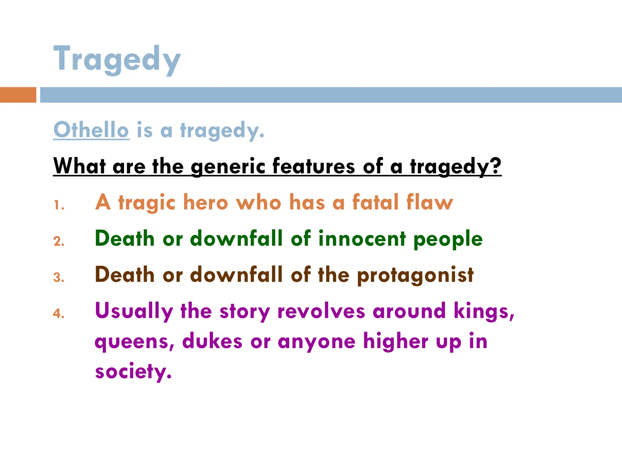 Tragedy
Othello is a tragedy.
What are the generic features of a tragedy?
1. A tragic hero who has a fatal flaw
2. Death or downfall of innocent people
3. Death or downfall of the protagonist
4. Usually the story revolves around kings,
queens, dukes or anyone higher up in
society.
 