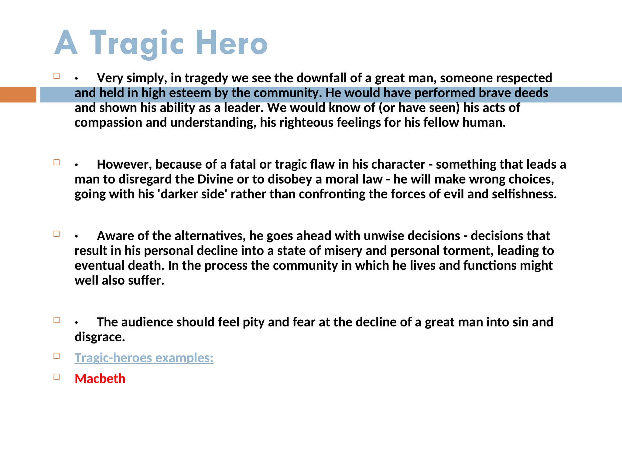 A Tragic Hero
 · Very simply, in tragedy we see the downfall of a great man, someone respected
and held in high esteem by the community. He would have performed brave deeds
and shown his ability as a leader. We would know of (or have seen) his acts of
compassion and understanding, his righteous feelings for his fellow human.
 · However, because of a fatal or tragic flaw in his character - something that leads a
man to disregard the Divine or to disobey a moral law - he will make wrong choices,
going with his 'darker side' rather than confronting the forces of evil and selfishness.
 · Aware of the alternatives, he goes ahead with unwise decisions - decisions that
result in his personal decline into a state of misery and personal torment, leading to
eventual death. In the process the community in which he lives and functions might
well also suffer.
 · The audience should feel pity and fear at the decline of a great man into sin and
disgrace.
 Tragic-heroes examples:
 Macbeth
 