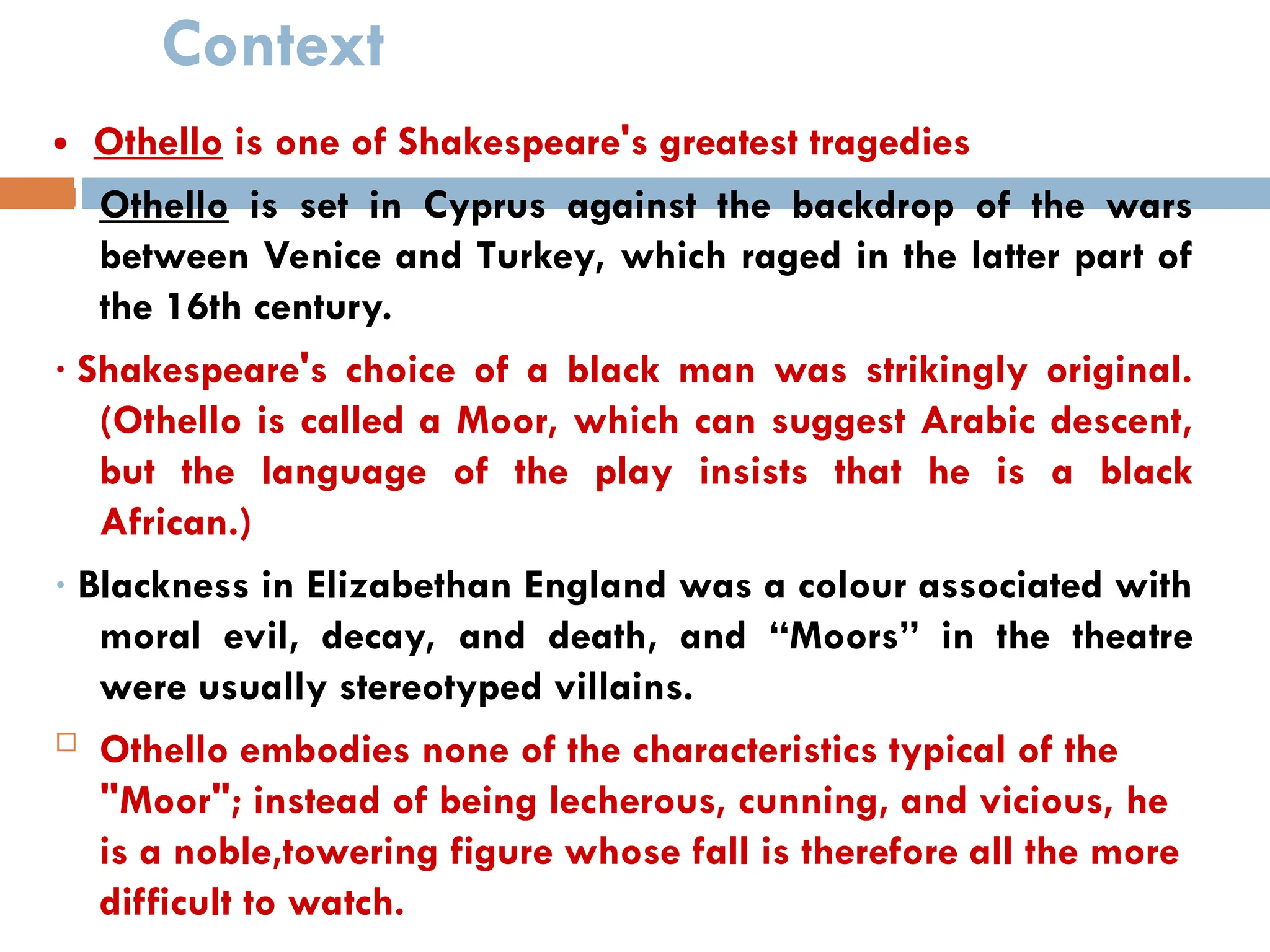 Context
 Othello is one of Shakespeare's greatest tragedies
 Othello is set in Cyprus against the backdrop of the wars
between Venice and Turkey, which raged in the latter part of
the 16th century.
· Shakespeare's choice of a black man was strikingly original.
(Othello is called a Moor, which can suggest Arabic descent,
but the language of the play insists that he is a black
African.)
· Blackness in Elizabethan England was a colour associated with
moral evil, decay, and death, and “Moors” in the theatre
were usually stereotyped villains.
 Othello embodies none of the characteristics typical of the
"Moor"; instead of being lecherous, cunning, and vicious, he
is a noble,towering figure whose fall is therefore all the more
difficult to watch.
 