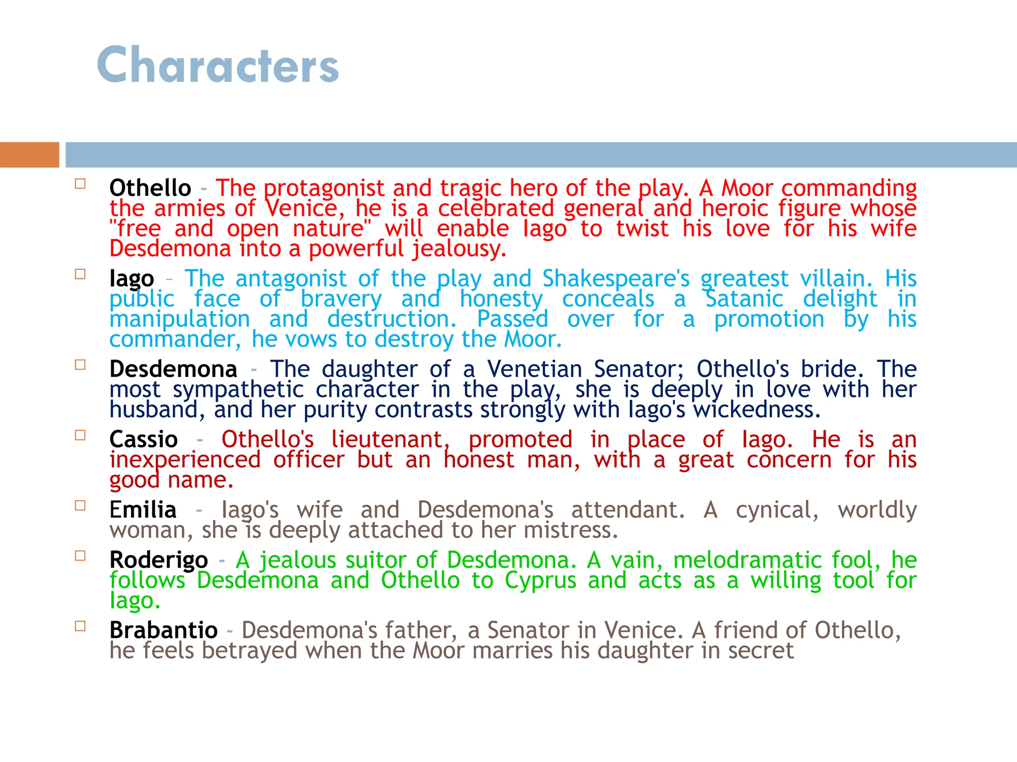 Characters
 Othello - The protagonist and tragic hero of the play. A Moor commanding
the armies of Venice, he is a celebrated general and heroic figure whose
"free and open nature" will enable Iago to twist his love for his wife
Desdemona into a powerful jealousy.
 Iago – The antagonist of the play and Shakespeare's greatest villain. His
public face of bravery and honesty conceals a Satanic delight in
manipulation and destruction. Passed over for a promotion by his
commander, he vows to destroy the Moor.
 Desdemona - The daughter of a Venetian Senator; Othello's bride. The
most sympathetic character in the play, she is deeply in love with her
husband, and her purity contrasts strongly with Iago's wickedness.
 Cassio - Othello's lieutenant, promoted in place of Iago. He is an
inexperienced officer but an honest man, with a great concern for his
good name.
 Emilia - Iago's wife and Desdemona's attendant. A cynical, worldly
woman, she is deeply attached to her mistress.
 Roderigo - A jealous suitor of Desdemona. A vain, melodramatic fool, he
follows Desdemona and Othello to Cyprus and acts as a willing tool for
Iago.
 Brabantio - Desdemona's father, a Senator in Venice. A friend of Othello,
he feels betrayed when the Moor marries his daughter in secret
 