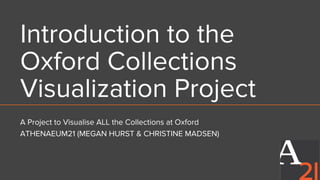 Introduction to the
Oxford Collections
Visualization Project
A Project to Visualise ALL the Collections at Oxford
ATHENAEUM21 (MEGAN HURST & CHRISTINE MADSEN)
 