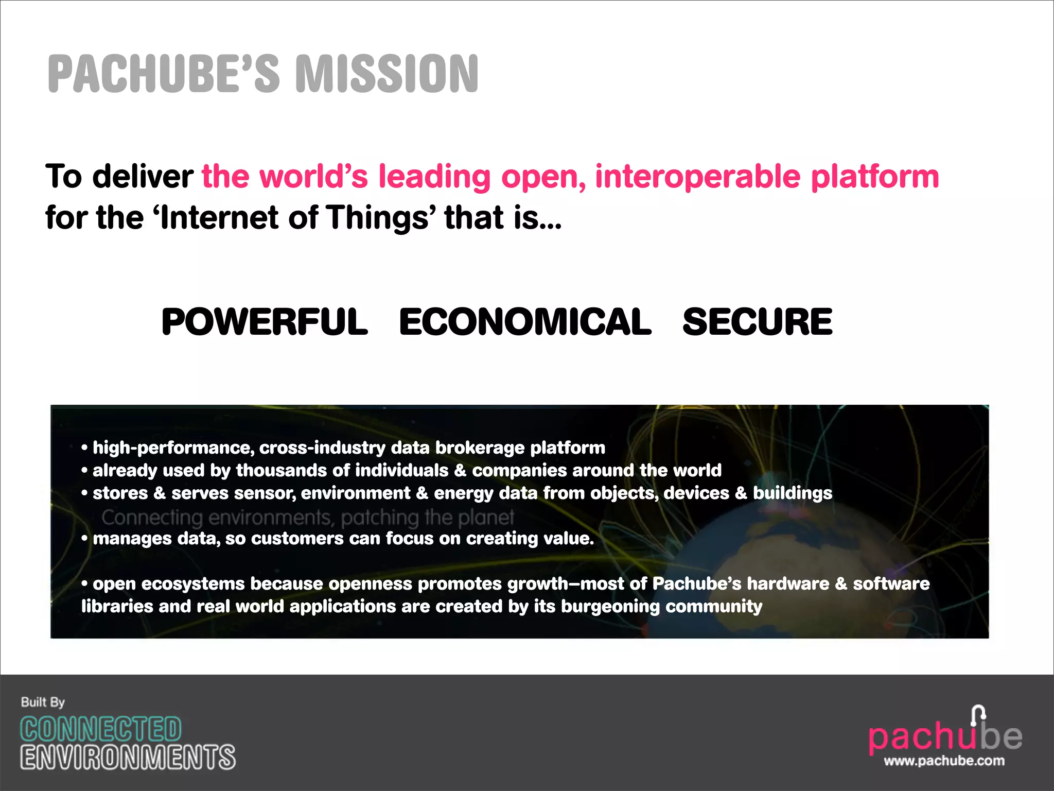 PACHUBE’S MISSION
To deliver the world’s leading open, interoperable platform
for the ‘Internet of Things’ that is...


           POWERFUL ECONOMICAL SECURE


  • high-performance, cross-industry data brokerage platform
  • already used by thousands of individuals & companies around the world
  • stores & serves sensor, environment & energy data from objects, devices & buildings

  • manages data, so customers can focus on creating value.

  • open ecosystems because openness promotes growth—most of Pachube’s hardware & software
  libraries and real world applications are created by its burgeoning community
 