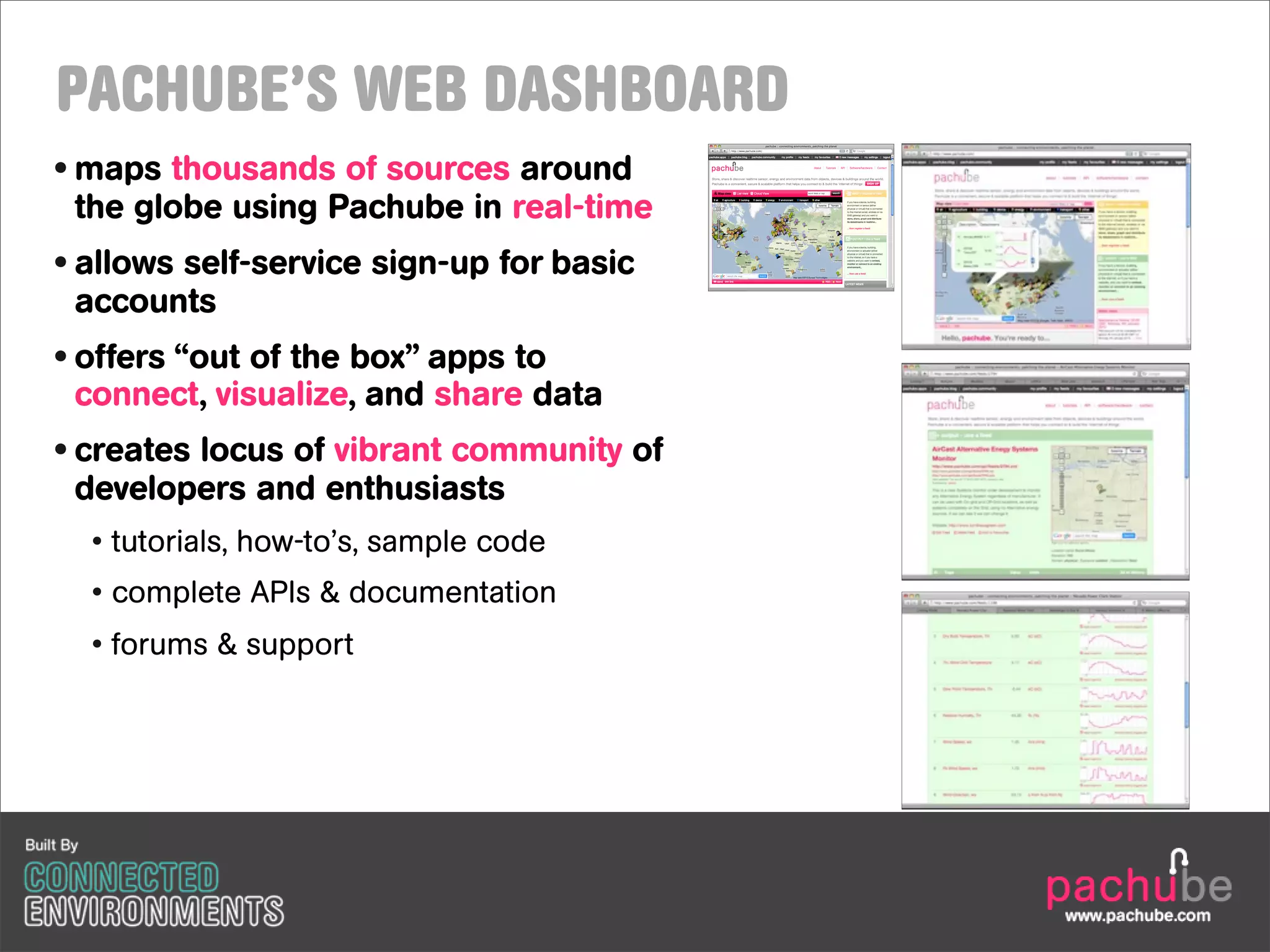 PACHUBE’S WEB DASHBOARD
• maps thousands of sources around
  the globe using Pachube in real-time
• allows self-service sign-up for basic
  accounts
• offers “out of the box” apps to
  connect, visualize, and share data
• creates locus of vibrant community of
  developers and enthusiasts
  • tutorials, how-to’s, sample code
  • complete APIs & documentation
  • forums & support




                                          www.pachube.com
 