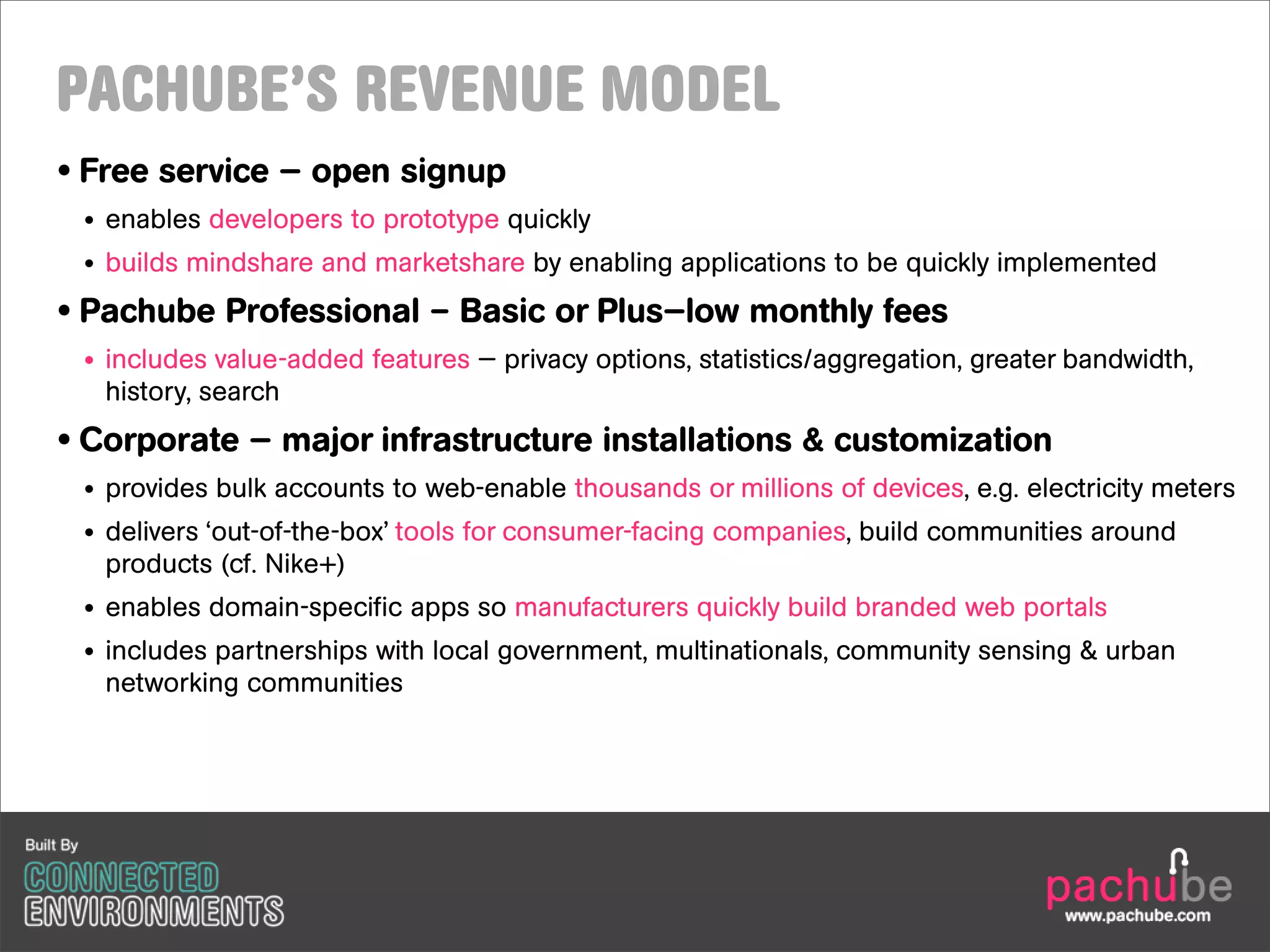 PACHUBE’S REVENUE MODEL
• Free service — open signup
 • enables developers to prototype quickly
 • builds mindshare and marketshare by enabling applications to be quickly implemented
• Pachube Professional – Basic or Plus—low monthly fees
 • includes value-added features — privacy options, statistics/aggregation, greater bandwidth,
   history, search
• Corporate — major infrastructure installations & customization
 • provides bulk accounts to web-enable thousands or millions of devices, e.g. electricity meters
 • delivers ‘out-of-the-box’ tools for consumer-facing companies, build communities around
   products (cf. Nike+)
 • enables domain-specific apps so manufacturers quickly build branded web portals
 • includes partnerships with local government, multinationals, community sensing & urban
   networking communities
 