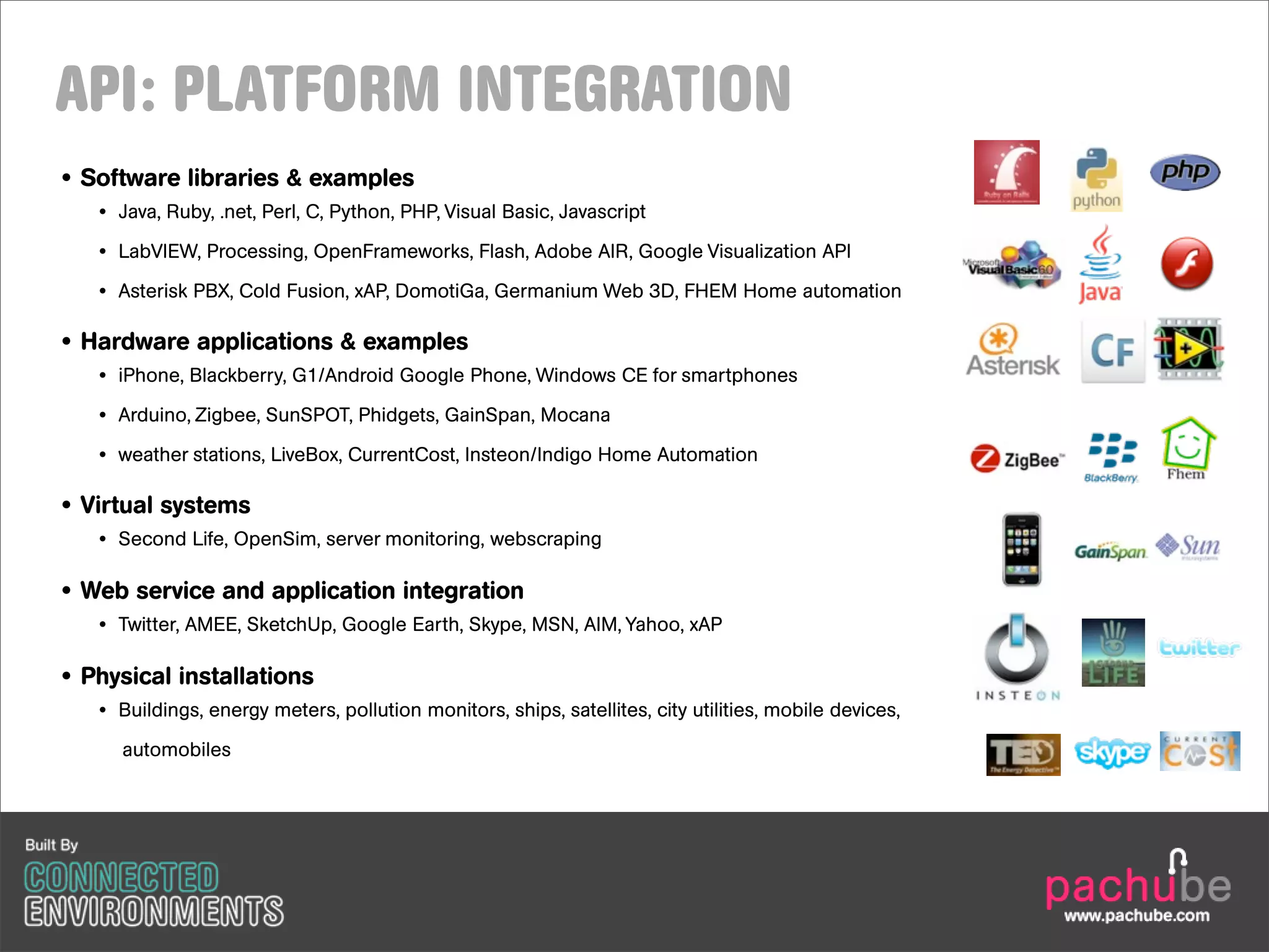 API: PLATFORM INTEGRATION
• Software libraries & examples
   • Java, Ruby, .net, Perl, C, Python, PHP, Visual Basic, Javascript
   • LabVIEW, Processing, OpenFrameworks, Flash, Adobe AIR, Google Visualization API
   • Asterisk PBX, Cold Fusion, xAP, DomotiGa, Germanium Web 3D, FHEM Home automation

• Hardware applications & examples
   • iPhone, Blackberry, G1/Android Google Phone, Windows CE for smartphones

   • Arduino, Zigbee, SunSPOT, Phidgets, GainSpan, Mocana

   • weather stations, LiveBox, CurrentCost, Insteon/Indigo Home Automation

• Virtual systems
   • Second Life, OpenSim, server monitoring, webscraping

• Web service and application integration
   • Twitter, AMEE, SketchUp, Google Earth, Skype, MSN, AIM, Yahoo, xAP

• Physical installations
   • Buildings, energy meters, pollution monitors, ships, satellites, city utilities, mobile devices,

     automobiles
 
