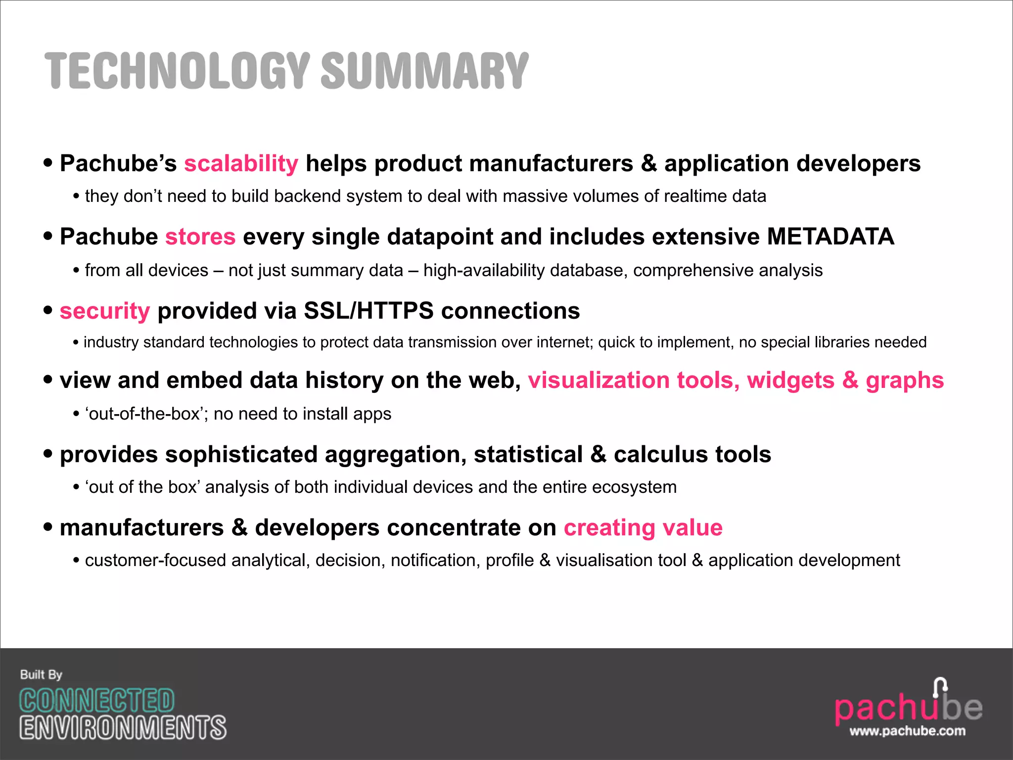 TECHNOLOGY SUMMARY
• Pachube’s scalability helps product manufacturers & application developers
  • they don’t need to build backend system to deal with massive volumes of realtime data
• Pachube stores every single datapoint and includes extensive METADATA
  • from all devices – not just summary data – high-availability database, comprehensive analysis
• security provided via SSL/HTTPS connections
  • industry standard technologies to protect data transmission over internet; quick to implement, no special libraries needed

• view and embed data history on the web, visualization tools, widgets & graphs
  • ‘out-of-the-box’; no need to install apps
• provides sophisticated aggregation, statistical & calculus tools
  • ‘out of the box’ analysis of both individual devices and the entire ecosystem
• manufacturers & developers concentrate on creating value
  • customer-focused analytical, decision, notification, profile & visualisation tool & application development
 