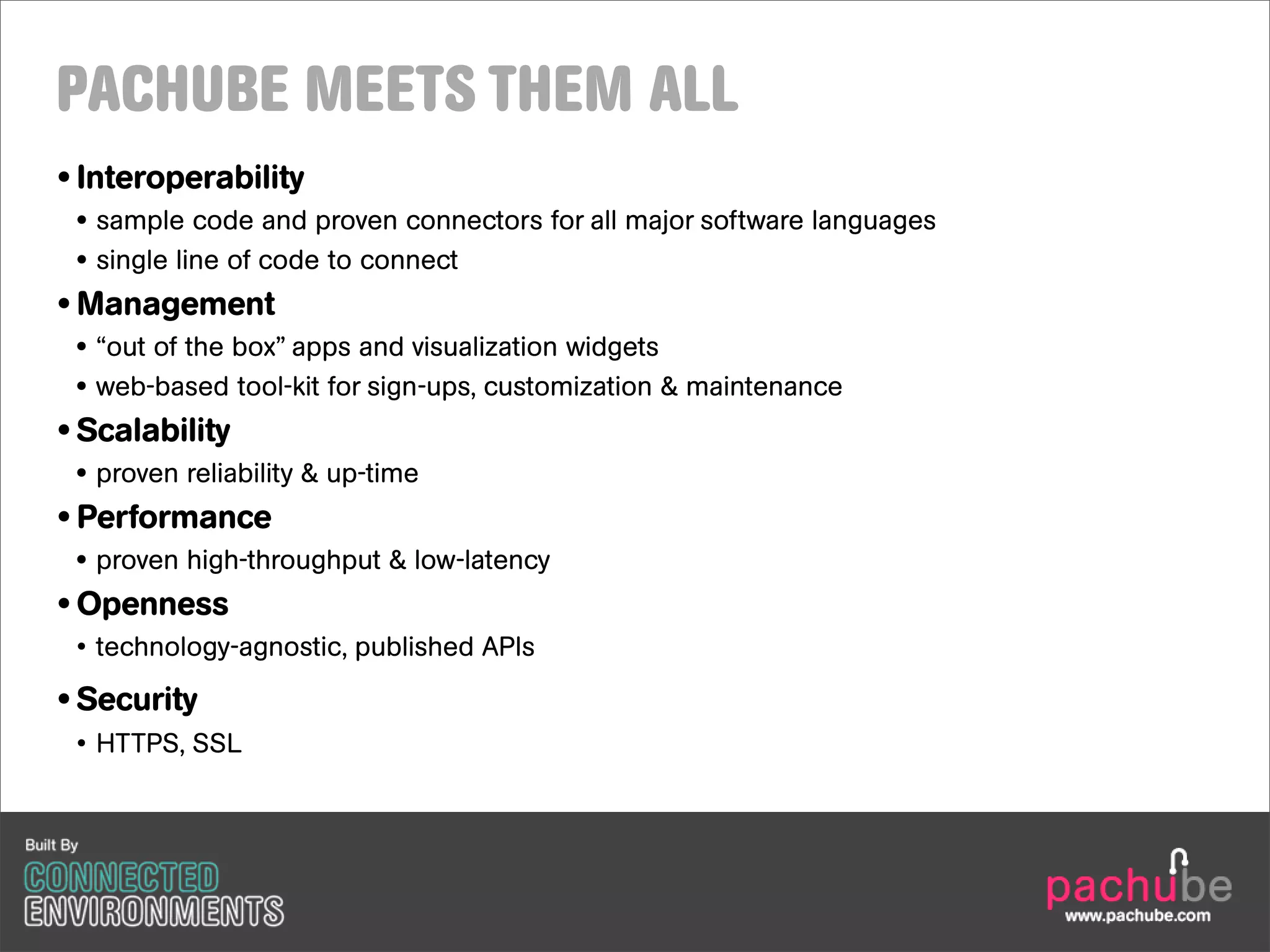 PACHUBE MEETS THEM ALL
• Interoperability
 • sample code and proven connectors for all major software languages
 • single line of code to connect
• Management
 • “out of the box” apps and visualization widgets
 • web-based tool-kit for sign-ups, customization & maintenance
• Scalability
 • proven reliability & up-time
• Performance
 • proven high-throughput & low-latency
• Openness
 • technology-agnostic, published APIs

• Security
 • HTTPS, SSL
 