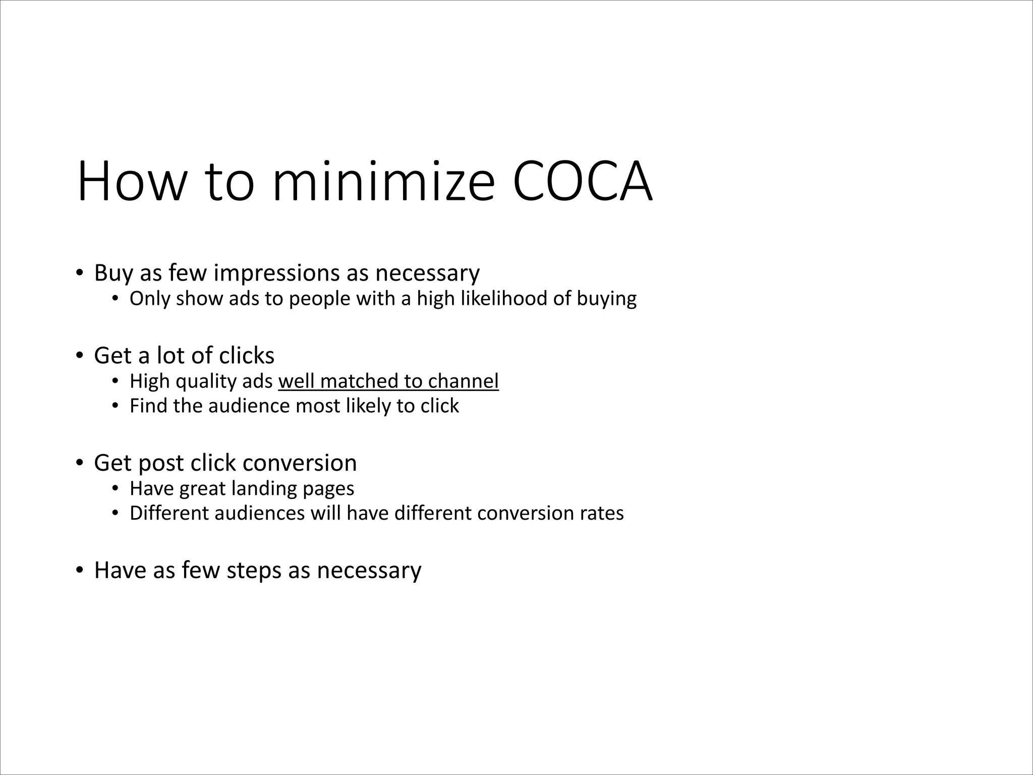 How  to  minimize  COCA
• Buy	
  as	
  few	
  impressions	
  as	
  necessary	
  

• Only	
  show	
  ads	
  to	
  people	
  with	
  a	
  high	
  likelihood	
  of	
  buying	
  

!
• Get	
  a	
  lot	
  of	
  clicks	
  

• High	
  quality	
  ads	
  well	
  matched	
  to	
  channel	
  
• Find	
  the	
  audience	
  most	
  likely	
  to	
  click	
  

!
• Get	
  post	
  click	
  conversion	
  

• Have	
  great	
  landing	
  pages	
  
• Different	
  audiences	
  will	
  have	
  different	
  conversion	
  rates	
  

!
• Have	
  as	
  few	
  steps	
  as	
  necessary

 