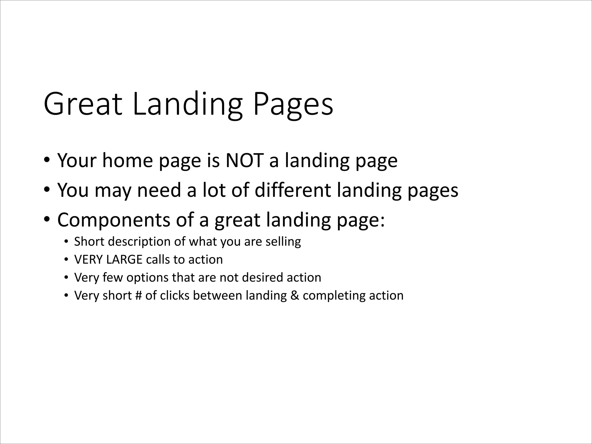 Great  Landing  Pages
• Your	
  home	
  page	
  is	
  NOT	
  a	
  landing	
  page	
  
• You	
  may	
  need	
  a	
  lot	
  of	
  different	
  landing	
  pages	
  
• Components	
  of	
  a	
  great	
  landing	
  page:	
  
•
•
•
•

Short	
  description	
  of	
  what	
  you	
  are	
  selling	
  
VERY	
  LARGE	
  calls	
  to	
  action	
  
Very	
  few	
  options	
  that	
  are	
  not	
  desired	
  action	
  
Very	
  short	
  #	
  of	
  clicks	
  between	
  landing	
  &	
  completing	
  action

 