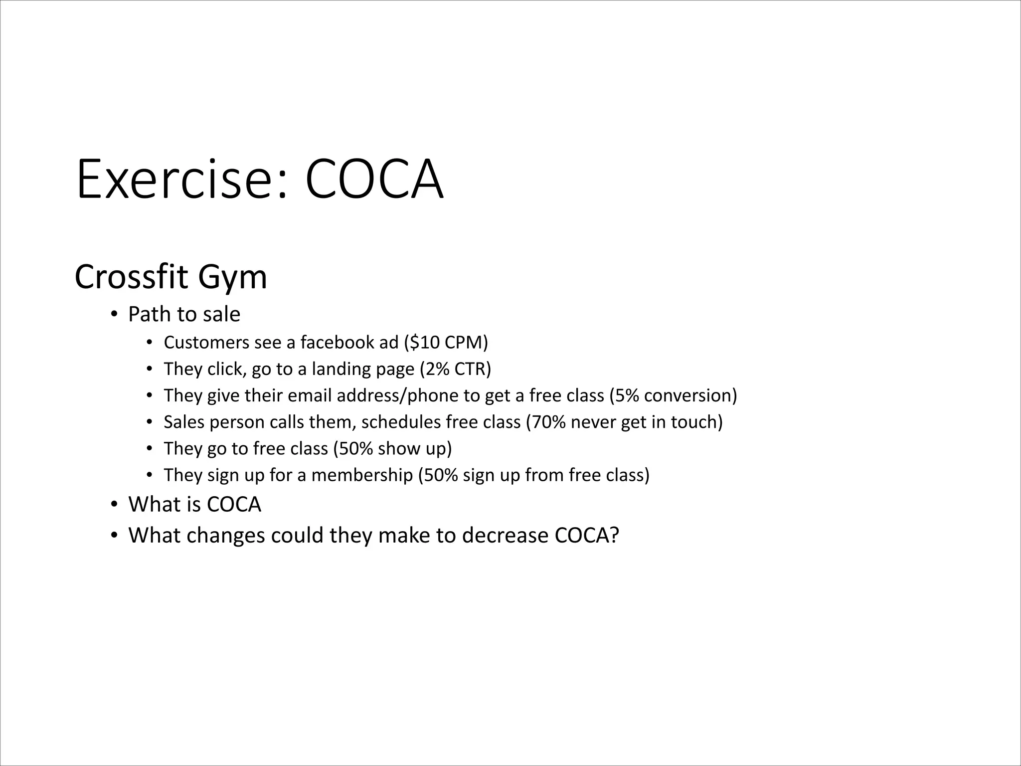 Exercise:  COCA
Crossfit	
  Gym	
  
• Path	
  to	
  sale	
  
•
•
•
•
•
•

Customers	
  see	
  a	
  facebook	
  ad	
  ($10	
  CPM)	
  
They	
  click,	
  go	
  to	
  a	
  landing	
  page	
  (2%	
  CTR)	
  
They	
  give	
  their	
  email	
  address/phone	
  to	
  get	
  a	
  free	
  class	
  (5%	
  conversion)	
  
Sales	
  person	
  calls	
  them,	
  schedules	
  free	
  class	
  (70%	
  never	
  get	
  in	
  touch)	
  
They	
  go	
  to	
  free	
  class	
  (50%	
  show	
  up)	
  
They	
  sign	
  up	
  for	
  a	
  membership	
  (50%	
  sign	
  up	
  from	
  free	
  class)	
  

• What	
  is	
  COCA	
  
• What	
  changes	
  could	
  they	
  make	
  to	
  decrease	
  COCA?

 