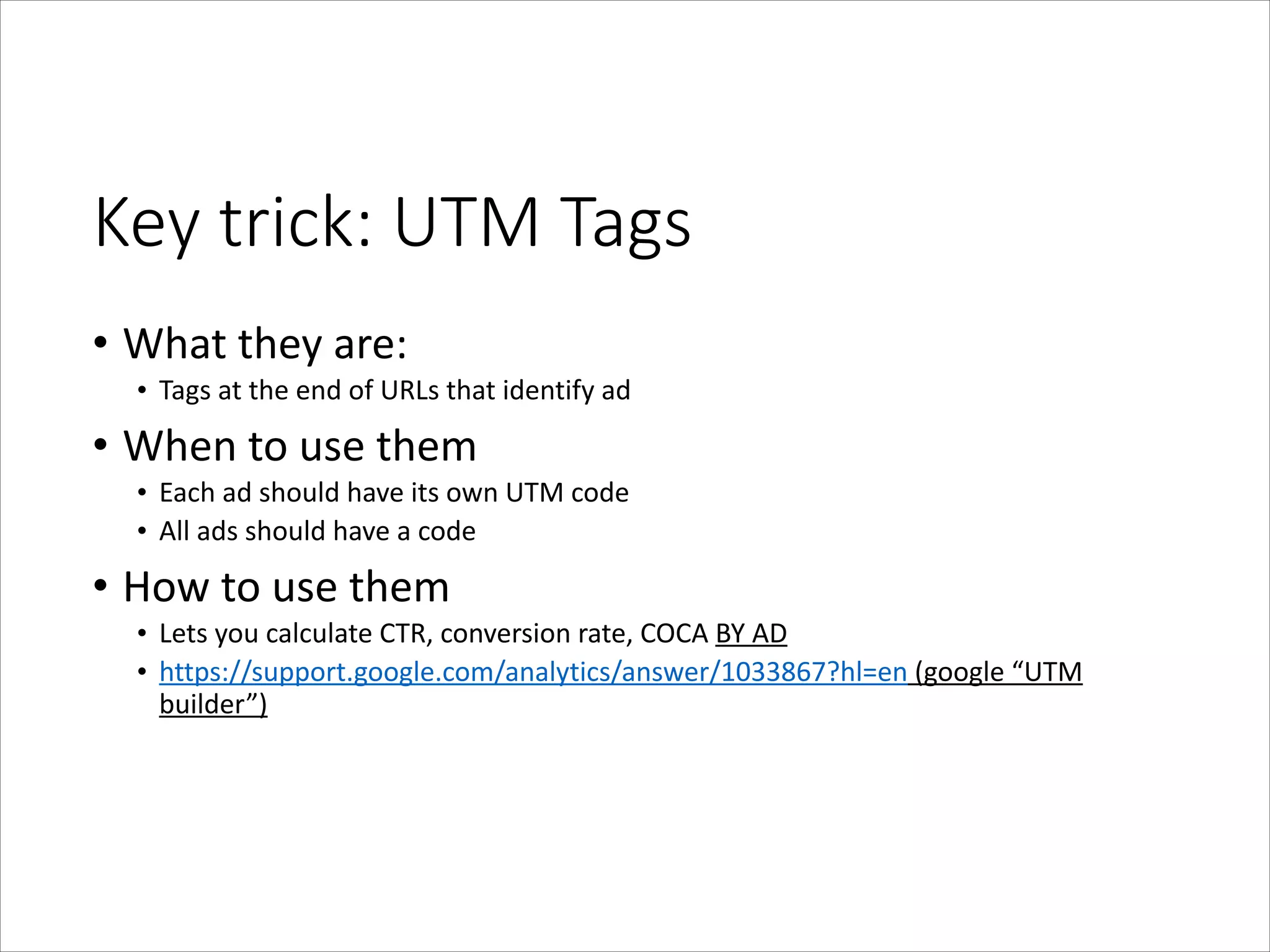 Key  trick:  UTM  Tags
• What	
  they	
  are:	
  
• Tags	
  at	
  the	
  end	
  of	
  URLs	
  that	
  identify	
  ad	
  

• When	
  to	
  use	
  them	
  
• Each	
  ad	
  should	
  have	
  its	
  own	
  UTM	
  code	
  
• All	
  ads	
  should	
  have	
  a	
  code	
  

• How	
  to	
  use	
  them	
  
• Lets	
  you	
  calculate	
  CTR,	
  conversion	
  rate,	
  COCA	
  BY	
  AD	
  
• https://support.google.com/analytics/answer/1033867?hl=en	
  (google	
  “UTM	
  
builder”)

 