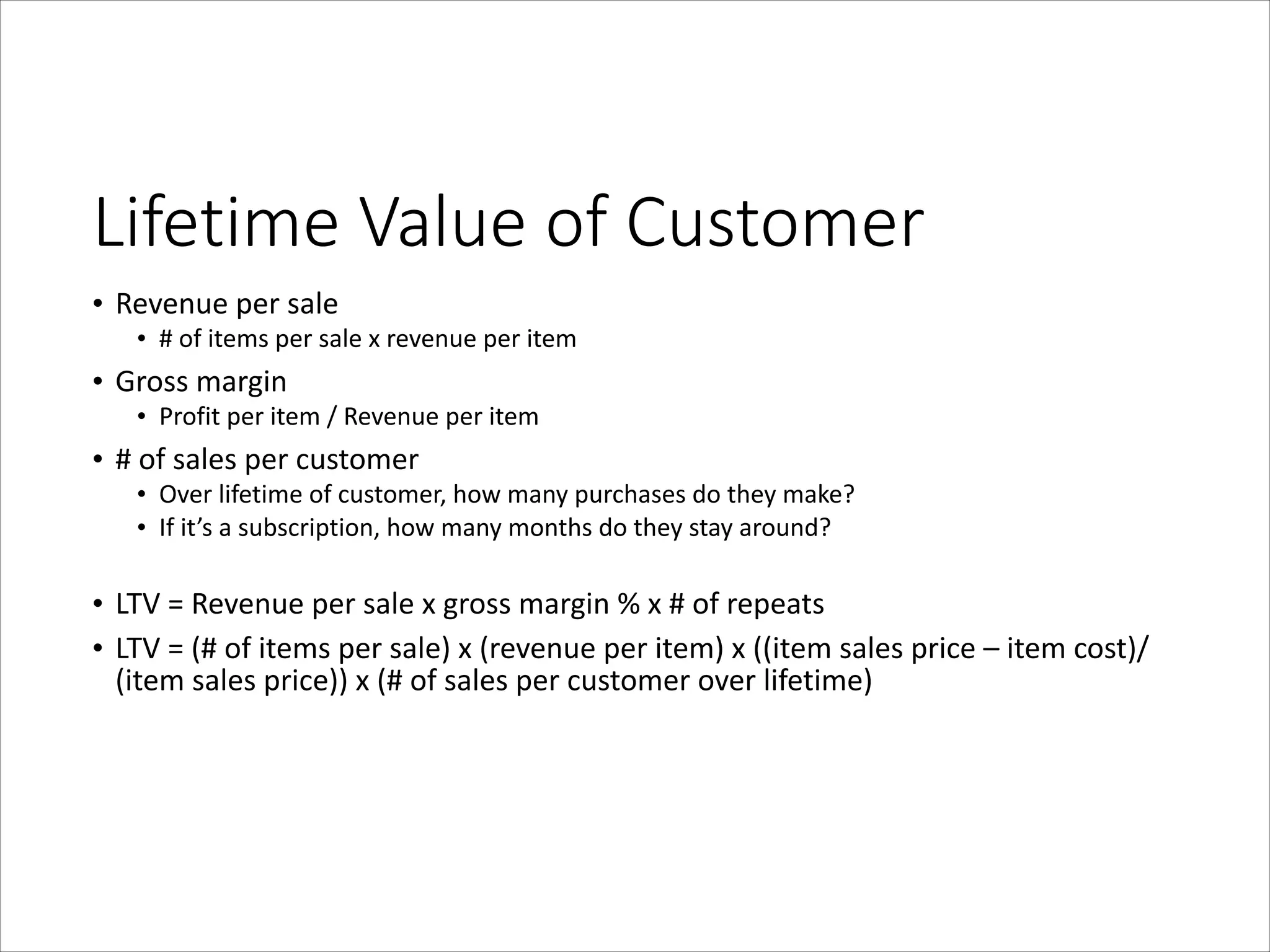 Lifetime  Value  of  Customer
• Revenue	
  per	
  sale	
  

• #	
  of	
  items	
  per	
  sale	
  x	
  revenue	
  per	
  item	
  

• Gross	
  margin	
  

• Profit	
  per	
  item	
  /	
  Revenue	
  per	
  item	
  

• #	
  of	
  sales	
  per	
  customer	
  

• Over	
  lifetime	
  of	
  customer,	
  how	
  many	
  purchases	
  do	
  they	
  make?	
  
• If	
  it’s	
  a	
  subscription,	
  how	
  many	
  months	
  do	
  they	
  stay	
  around?	
  

!
• LTV	
  =	
  Revenue	
  per	
  sale	
  x	
  gross	
  margin	
  %	
  x	
  #	
  of	
  repeats	
  
• LTV	
  =	
  (#	
  of	
  items	
  per	
  sale)	
  x	
  (revenue	
  per	
  item)	
  x	
  ((item	
  sales	
  price	
  –	
  item	
  cost)/
(item	
  sales	
  price))	
  x	
  (#	
  of	
  sales	
  per	
  customer	
  over	
  lifetime)

 