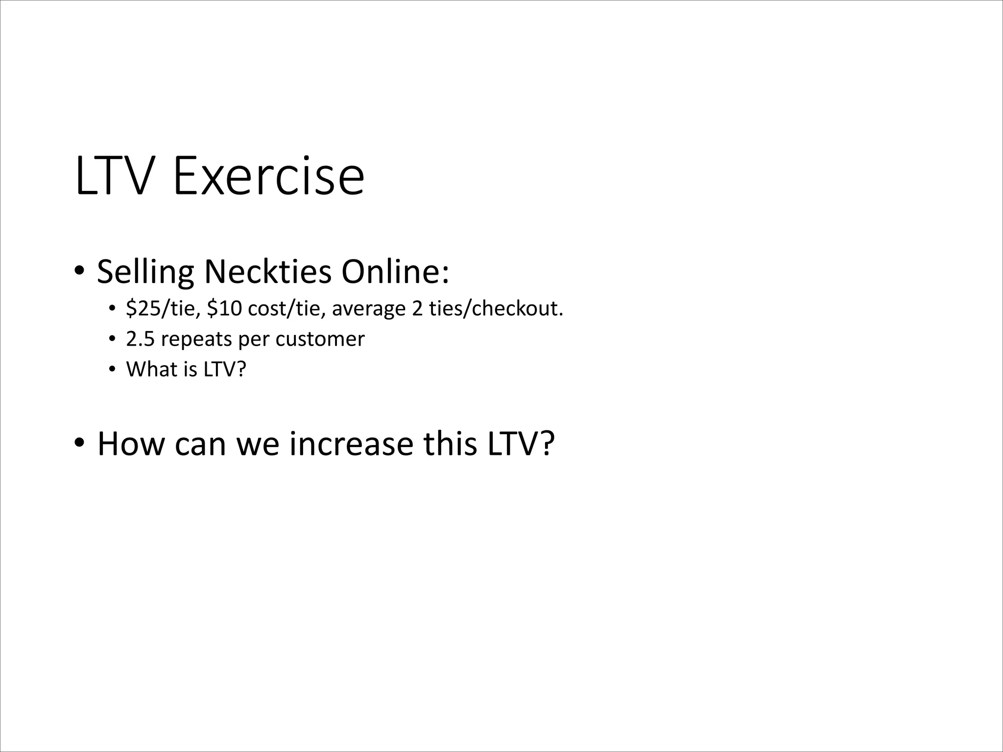 LTV  Exercise
• Selling	
  Neckties	
  Online:	
  
• $25/tie,	
  $10	
  cost/tie,	
  average	
  2	
  ties/checkout.	
  	
  	
  
• 2.5	
  repeats	
  per	
  customer	
  
• What	
  is	
  LTV?	
  
!

• How	
  can	
  we	
  increase	
  this	
  LTV?

 