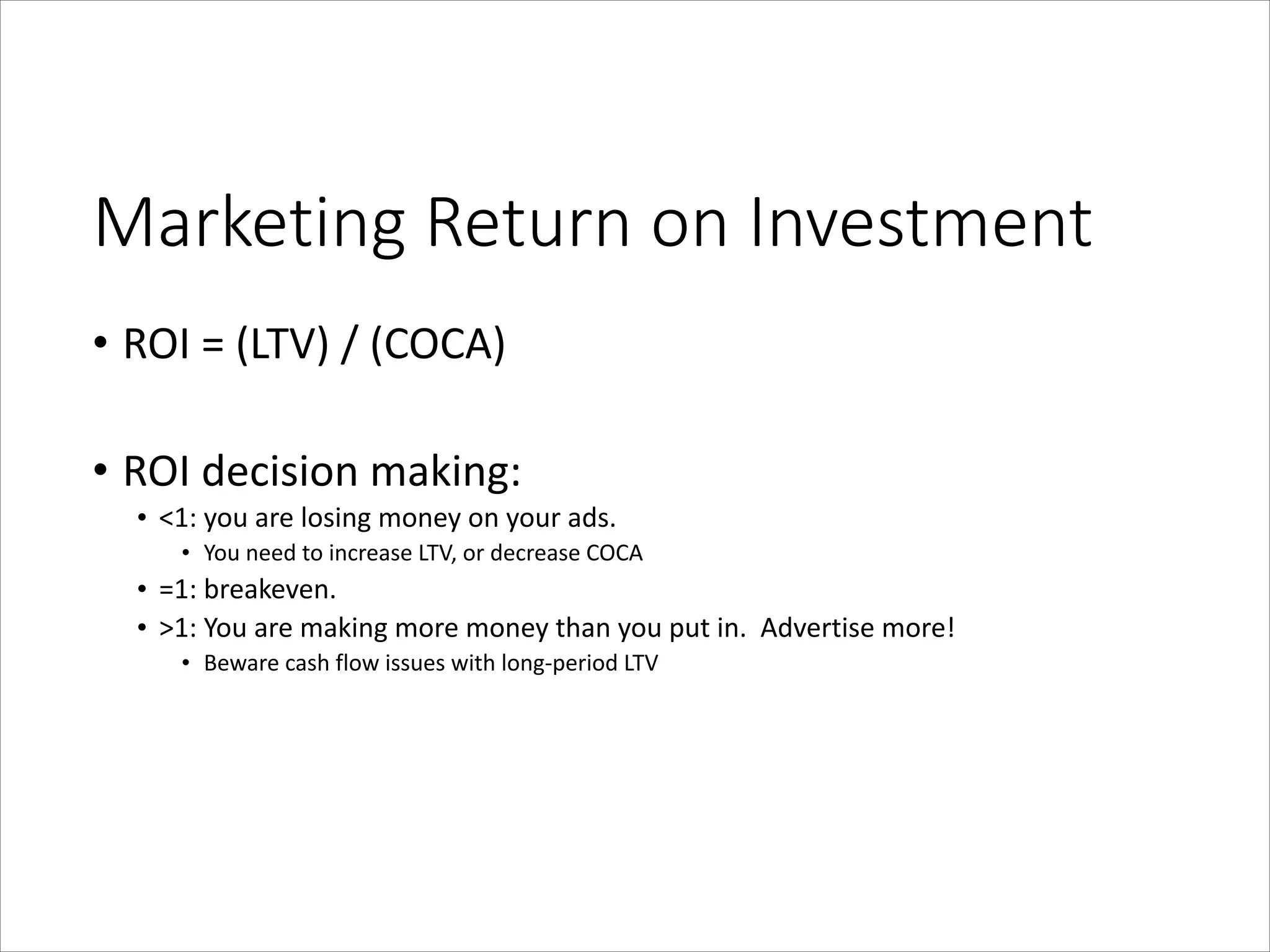 Marketing  Return  on  Investment
• ROI	
  =	
  (LTV)	
  /	
  (COCA)	
  
!

• ROI	
  decision	
  making:	
  
• <1:	
  you	
  are	
  losing	
  money	
  on	
  your	
  ads.	
  	
  	
  
• You	
  need	
  to	
  increase	
  LTV,	
  or	
  decrease	
  COCA	
  

• =1:	
  breakeven.	
  	
  	
  
• >1:	
  You	
  are	
  making	
  more	
  money	
  than	
  you	
  put	
  in.	
  	
  Advertise	
  more!	
  
• Beware	
  cash	
  flow	
  issues	
  with	
  long-­‐period	
  LTV

 