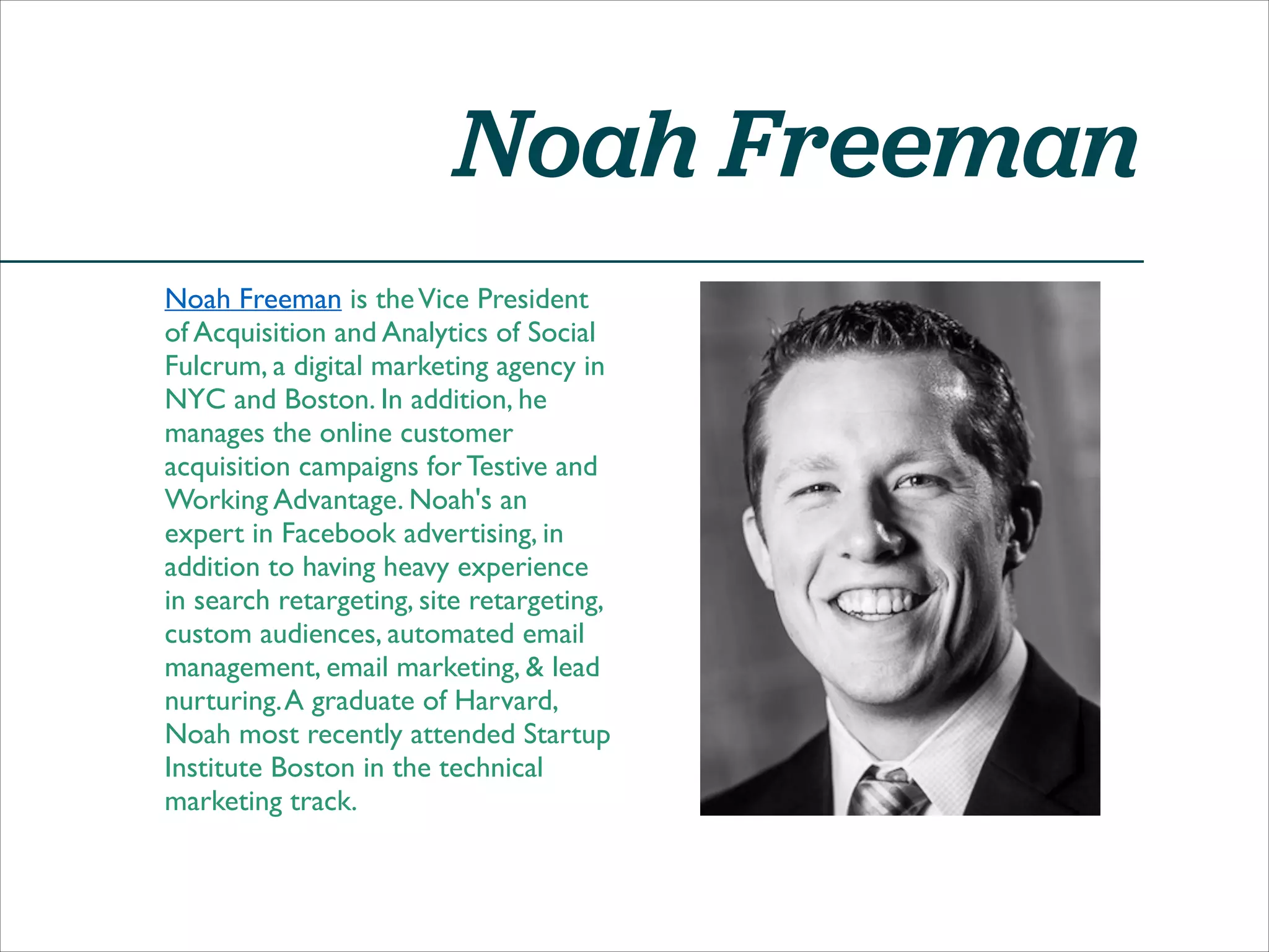 Noah Freeman
Noah Freeman is the Vice President
of Acquisition and Analytics of Social
Fulcrum, a digital marketing agency in
NYC and Boston. In addition, he
manages the online customer
acquisition campaigns for Testive and
Working Advantage. Noah's an
expert in Facebook advertising, in
addition to having heavy experience
in search retargeting, site retargeting,
custom audiences, automated email
management, email marketing, & lead
nurturing. A graduate of Harvard,
Noah most recently attended Startup
Institute Boston in the technical
marketing track.

 