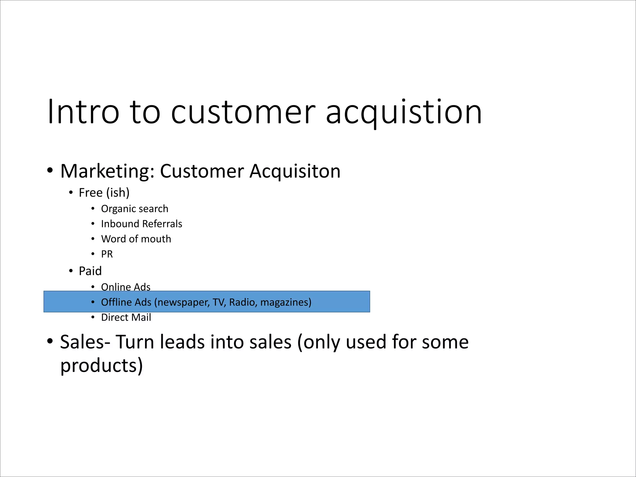 Intro  to  customer  acquistion
• Marketing:	
  Customer	
  Acquisiton	
  
• Free	
  (ish)	
  
•
•
•
•

Organic	
  search	
  
Inbound	
  Referrals	
  
Word	
  of	
  mouth	
  
PR	
  

• Paid	
  
• Online	
  Ads	
  
• Offline	
  Ads	
  (newspaper,	
  TV,	
  Radio,	
  magazines)	
  
• Direct	
  Mail	
  

• Sales-­‐	
  Turn	
  leads	
  into	
  sales	
  (only	
  used	
  for	
  some	
  
products)

 