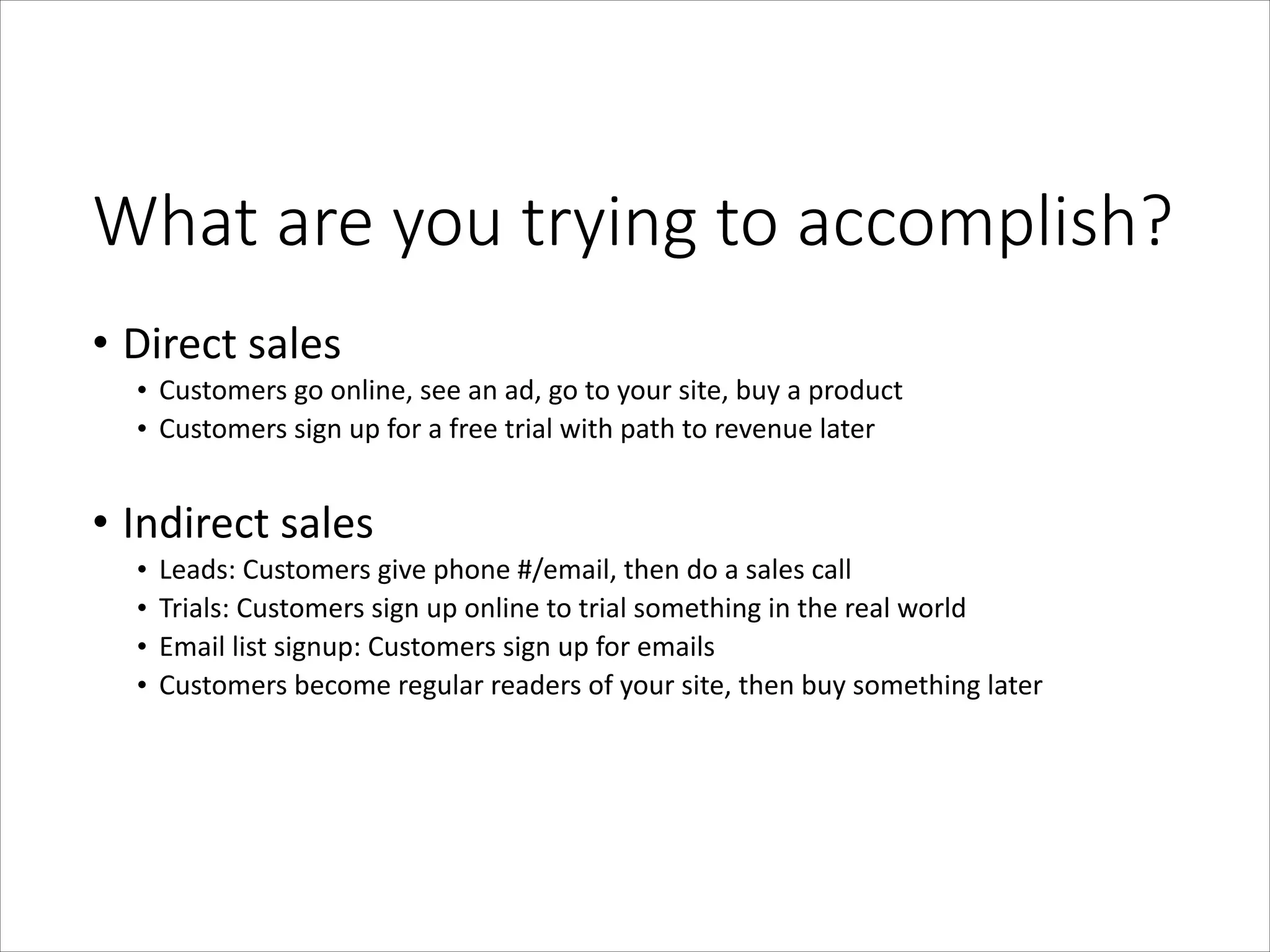 What  are  you  trying  to  accomplish?
• Direct	
  sales	
  
• Customers	
  go	
  online,	
  see	
  an	
  ad,	
  go	
  to	
  your	
  site,	
  buy	
  a	
  product	
  
• Customers	
  sign	
  up	
  for	
  a	
  free	
  trial	
  with	
  path	
  to	
  revenue	
  later	
  
!

• Indirect	
  sales	
  
•
•
•
•

Leads:	
  Customers	
  give	
  phone	
  #/email,	
  then	
  do	
  a	
  sales	
  call	
  
Trials:	
  Customers	
  sign	
  up	
  online	
  to	
  trial	
  something	
  in	
  the	
  real	
  world	
  
Email	
  list	
  signup:	
  Customers	
  sign	
  up	
  for	
  emails	
  
Customers	
  become	
  regular	
  readers	
  of	
  your	
  site,	
  then	
  buy	
  something	
  later

 