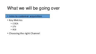 What we will be going over
• Intro to customer acquisition
• Key Metrics
• COCA
• LTV
• ROI
• Choosing the right Channel
 