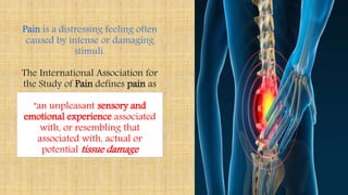 Pain is a distressing feeling often
caused by intense or damaging
stimuli.
The International Association for
the Study of Pain defines pain as
"an unpleasant sensory and
emotional experience associated
with, or resembling that
associated with, actual or
potential tissue damage
 