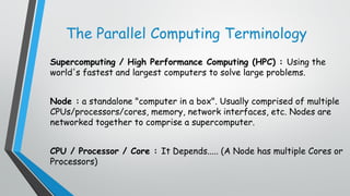 The Parallel Computing Terminology
Supercomputing / High Performance Computing (HPC) : Using the
world's fastest and largest computers to solve large problems.
Node : a standalone "computer in a box". Usually comprised of multiple
CPUs/processors/cores, memory, network interfaces, etc. Nodes are
networked together to comprise a supercomputer.
CPU / Processor / Core : It Depends..... (A Node has multiple Cores or
Processors)
 