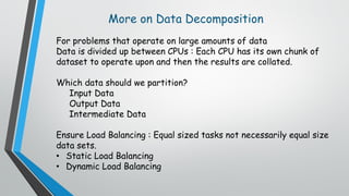 More on Data Decomposition
For problems that operate on large amounts of data
Data is divided up between CPUs : Each CPU has its own chunk of
dataset to operate upon and then the results are collated.
Which data should we partition?
Input Data
Output Data
Intermediate Data
Ensure Load Balancing : Equal sized tasks not necessarily equal size
data sets.
• Static Load Balancing
• Dynamic Load Balancing
 